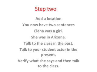 Step two
Add a location
You now have two sentences
Elena was a girl.
She was in Arizona.
Talk to the class in the past.
Talk to your student actor in the
present.
Verify what she says and then talk
to the class.
 