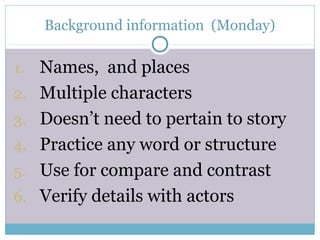 Background information (Monday)
1. Names, and places
2. Multiple characters
3. Doesn’t need to pertain to story
4. Practice any word or structure
5. Use for compare and contrast
6. Verify details with actors
 