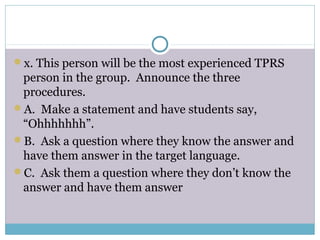 x. This person will be the most experienced TPRS
person in the group. Announce the three
procedures.
A. Make a statement and have students say,
“Ohhhhhhh”.
B. Ask a question where they know the answer and
have them answer in the target language.
C. Ask them a question where they don’t know the
answer and have them answer
 