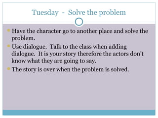 Tuesday - Solve the problem
Have the character go to another place and solve the
problem.
Use dialogue. Talk to the class when adding
dialogue. It is your story therefore the actors don’t
know what they are going to say.
The story is over when the problem is solved.
 