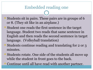 Embedded reading one
Students sit in pairs. These pairs are in groups of 6
or 8. (They sit like in an airplane.)
Student one reads the first sentence in the target
language. Student two reads that same sentence in
English and then reads the second sentence in target
language. (Volleyball translation)
Students continue reading and translating for 2 or 3
minutes.
Students rotate. One side of the students all move up
while the student in front goes to the back.
Continue until all have read with another partner.
 