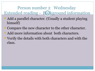 Person number 2 Wednesday
Extended reading - Background information
Add a parallel character. (Usually a student playing
himself)
Compare the new character to the other character.
Add more information about both characters.
Verify the details with both characters and with the
class.
 