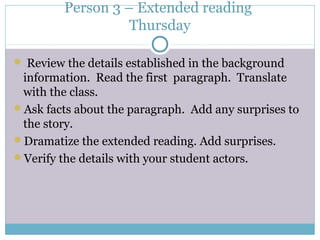Person 3 – Extended reading
Thursday
 Review the details established in the background
information. Read the first paragraph. Translate
with the class.
Ask facts about the paragraph. Add any surprises to
the story.
Dramatize the extended reading. Add surprises.
Verify the details with your student actors.
 