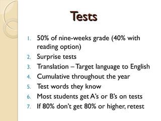 TestsTests
1. 50% of nine-weeks grade (40% with
reading option)
2. Surprise tests
3. Translation – Target language to English
4. Cumulative throughout the year
5. Test words they know
6. Most students get A’s or B’s on tests
7. If 80% don’t get 80% or higher, retest
 