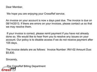 Dear Member,
As a courtesy, we want to remind you that CrossRef payment terms
are "Net 45 days". We are providing this notice because you have
not responded to requests for payment on past due invoice(s).

Services will be interrupted if your account is not brought current by
the close of business day on 11/14/2013.
If you need a statement of your account or copies of any
invoices, please contact the CrossRef billing department via
email at billing@crossref.org
If you have already submitted payment, please send us an update
with payment information so that a note may be placed in your
account.
Sincerely,
The CrossRef Billing Department

 