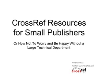 CrossRef Resources
for Small Publishers
Or How Not To Worry and Be Happy Without a
Large Technical Department

 