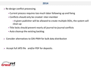 2014
 Re-design

conflict processing.

 Current

process requires too much labor following up and fixing
 Conflicts should only be created inter-member
 A given publisher will be allowed to create multiple DOIs, the system will
clean up
 Title locks should prevent nearly all journal-to-journal conflicts
 Auto cleanup the existing backlog


Consider alternatives to OAI-PMH for bulk data distribution



Accept full JATS file and/or PDF for deposits.

 