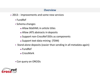 Overview
 2013 :

improvements and some new services

 FundRef
 Schema



changes
 Allow MathML in article titles
 Allow JATS abstracts in deposits
 Support non-CrossRef DOIs as components
 Support text-data-mining (TDM)
Stand alone deposits (easier than sending in all metadata again)
 FundRef
 CrossMark

 Can

query on ORCIDs

 