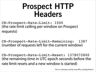 Prospect HTTP
Headers
CR-Prospect-Rate-Limit: 1500!

(the rate limit ceiling per window on Prospect
requests)
!

CR-Prospect-Rate-Limit-Remaining:

1387!

(number of requests left for the current window)
!

CR-Prospect-Rate-Limit-Reset: 1378072800!

(the remaining time in UTC epoch seconds before the
rate limit resets and a new window is started)
*this is a technique used by many APIs, including Twitter’s

 