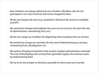 •

New initiatives are always optional to our members. Members who do not
participate in our new initiatives will not be charged for them.

•

We do not charge end-users (e.g. researchers, librarians) for access to metadata
and APIs

•

We sometimes charge intermediaries for access to our services (to cover the cost
of administration, maintaining SLAs, etc.)

•

We do not charge our members for depositing extra metadata into our services

•

We sometimes charge our members for the cost of administering our services,
maintaining SLAs, development, etc.

•

We eschew charging mechanisms that involve complex administrative overhead.
The cost of developing and running them generally negates the revenue raised
by implementing them.

•

We try to tie any charges as directly as possible to where costs are incurred.

 