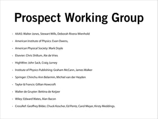 Prospect Working Group
•

AAAS: Walter Jones, Stewart Wills, Deborah Rivera-Wienhold

•

American Institute of Physics: Evan Owens,

•

American Physical Society: Mark Doyle

•

Elsevier: Chris Shillum, Ale de Vries

•

HighWire: John Sack, Craig Jurney

•

Institute of Physics Publishing: Graham McCann, James Walker

•

Springer: Chinchu Ann Belarmin, Michiel van der Heyden

•

Taylor & Francis: Gillian Howcroft

•

Walter de Gruyter: Bettina de Keijzer

•

Wiley: Edward Wates, Alan Bacon

•

CrossRef: Geoﬀrey Bilder, Chuck Koscher, Ed Pentz, Carol Meyer, Kirsty Meddings.

 