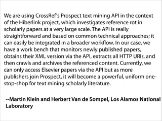 We are using CrossRef's Prospect text mining API in the context
of the Hiberlink project, which investigates reference rot in
scholarly papers at a very large scale. The API is really
straightforward and based on common technical approaches; it
can easily be integrated in a broader workflow. In our case, we
have a work bench that monitors newly published papers,
obtains their XML version via the API, extracts all HTTP URIs, and
then crawls and archives the referenced content. Currently, we
can only access Elsevier papers via the API but as more
publishers join Prospect, it will become a powerful, uniform onestop-shop for text mining scholarly literature.
--Martin Klein and Herbert Van de Sompel, Los Alamos National
Laboratory

 
