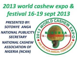 2013 world cashew expo &
  festival 16-19 sept 2013
   PRESENTED BY:
  SOTONYE ANGA
NATIONAL PUBLICITY
     SECRETARY
NATIONAL CASHEW
 ASSOCIATION OF
  NIGERIA (NCAN)
 