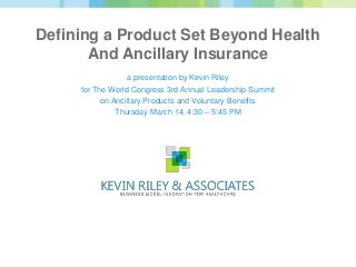 Defining a Product Set Beyond Health
       And Ancillary Insurance
                  a presentation by Kevin Riley
     for The World Congress 3rd Annual Leadership Summit
           on Ancillary Products and Voluntary Benefits
               Thursday March 14, 4:30 – 5:45 PM
 