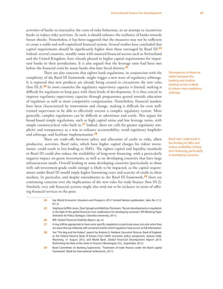 81International finance for development
activities of banks to internalize the costs of risky behaviour, in an attempt to incentivize
banks to reduce risky activities. As such, it should enhance the resilience of banks towards
future shocks. Nonetheless, it has been suggested that the measures may not be sufficient
to create a stable and well-capitalized financial system. Several studies have concluded that
capital requirements should be significantly higher than those envisaged by Basel III.24
Indeed, several countries, notably some with outsized financial sectors such as Switzerland
and the United Kingdom, have already phased in higher capital requirements for impor-
tant banks in their jurisdictions. It is also argued that the leverage ratio had been met
before the financial crisis by many banks that later faced distress.25
There are also concerns that tighter bank regulations, in conjunction with the
complexity of the Basel III framework, might trigger a new wave of regulatory arbitrage.
It is reported that new products are already being created to circumvent the new rules
(box III.3).26 In most countries the regulatory supervisory capacity is limited, making it
difficult for regulators to keep pace with these kinds of developments. It is thus crucial to
improve regulatory supervisory capacity through programmes geared towards education
of regulators as well as more competitive compensation. Nonetheless, financial markets
have been characterized by innovations and change, making it difficult for even well-
trained supervisors to be able to effectively oversee a complex regulatory system. More
generally, complex regulations can be difficult to administer and costly. This argues for
broad-based simple regulations, such as high capital ratios and low leverage ratios, with
simple countercyclical rules built in.27 Indeed, there are calls for greater regulatory sim-
plicity and transparency as a way to enhance accountability, avoid regulatory loopholes
and arbitrage, and facilitate implementation.28
There are trade-offs between safety and allocation of credit to risky, albeit
productive, activities. Basel rules, which have higher capital charges for riskier invest-
ments, could result in less lending to SMEs. The tighter capital and liquidity standards
in Basel III could also reduce the availability of long-term financing, with a particularly
negative impact on green investments, as well as on developing countries that have large
infrastructure needs. Overall lending to some developing countries (particularly to those
with sub-investment-grade credit ratings) is likely to be impacted, as the capital require-
ments under Basel III would imply higher borrowing costs and scarcity of credit in these
markets. In particular, and despite amendments to the Basel III framework,29 there are
continuing concerns over the implications of the new rules for trade finance (box III.2).
Similarly, very safe financial systems might also tend not to be inclusive in terms of offer-
ing financial services to the poor.
24	See World Economic Situation and Prospects 2012 (United Nations publication, Sales No. E.12.
II.C.2).
25	StephanyGriffith-Jones,ShariSpiegelandMatthiasThiemann,“Recentdevelopmentsinregulation
in the light of the global financial crisis: implications for developing countries”, IPD Working Paper
(Initiative for Policy Dialogue, Columbia University, 2011).
26	IMF, Global Financial Stability Report, op. cit.
27	 It may still be appropriate to have some specific regulations in particular areas, but only when they
are areas that are relatively self-contained and for which regulators have access to full information.
28	 See“The dog and the frisbee”, speech by Andrew G. Haldane, Executive Director, Bank of England,
at the Federal Reserve Bank of Kansas City’s 366th economic policy symposium, Jackson Hole,
Wyoming, 31 August 2012; and World Bank, Global Financial Development Report 2013:
Rethinking the Role of the State in Finance (Washington, D.C., September 2012).
29	 Basel Committee on Banking Supervision, “Treatment of trade finance under the Basel capital
framework”(Bank for International Settlements, 2011).
Discrepancies in financial
reform between the
banking and shadow
banking sectors is likely
to induce more regulatory
arbitrage
Basel rules could result in
less lending to SMEs and
reduce availability of long-
term financing, particularly
in developing countries.
 