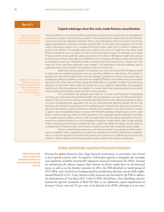 82 World Economic Situation and Prospects 2013
Global systemically important financial institutions
During the global financial crisis, large financial institutions, in particular, were found
to have spread systemic risks. In response, G20 leaders agreed to strengthen the oversight
and regulation of global systemically important financial institutions (G-SIFIs), focused
on minimizing the adverse impacts their distress or failure might have on the financial
sector as well as on the broader economy. In 2011, the FSB identified an initial group of
29 G-SIFIs, nine of which are headquartered in jurisdictions that have not yet fully imple-
mented Basel II or II.5. A key element of the measures put forward by the FSB to address
the phenomenon of “too big to fail” is that G-SIFIs should have a loss-absorbing capacity
beyond the general standards of Basel III (that is, an additional capital requirement of
between 1.0 per cent and 3.5 per cent, to be phased in by 2019), although it is not clear
Global systemically
important financial
institutions will have to
raise their loss-absorbing
capacity
Capital arbitrage since the crisis: trade finance securitization
Despite a decline in securitization following the financial crisis, new financial products that appear to
circumvent regulatory rules are being created.a It has, however, been argued that not all of what has
come to be known as “regulatory arbitrage” (that is, using off-balance-sheet structures to circumvent
capital requirements) necessarily increases systemic risks. To the extent that regulators with limited
market information misprice risk, it is argued that these trades might have the effect of making the
market more efficient. An example where this might be the case is in trade financing. Many trade
finance instruments, such as letters of credit, are held off balance sheet. The leverage rule in Basel
III requires banks to set aside the capital equivalent of the value of off-balance-sheet items using a
credit-conversion factor that reflects the likelihood of a contingent off-balance sheet risk becoming
an on-balance sheet item. The Basel III credit conversion factor for trade finance is 100 per cent, five
times the 20 per cent figure generally used in Basel II. The implication is that the collateral used in
trade financing is not counted in the evaluation of the risk of the loan.
Aside from raising questions on whether such items should be held off balance sheet
to begin with, the underlying question is how to value the collateral in trade finance. The problem is
based on an informational asymmetry. From the regulator’s perspective, there is not enough data on
trade finance defaults available to reduce the risk weighting.b Banks, which believe they have a better
idea of the risks in the loan portfolios, argue that trade finance is less likely to default and that many,
although not all, trade finance deals are backed by strong collateral. Nonetheless, the regulatory
capital costs of the loans devalue the collateral. As a result, banks have created products to securitize
pools of trade financing loans, which are then sold to investors.
This securitization has allowed some banks to continue trade financing in developing
countries, and underscores the potential benefits that securitizations can have for financing for devel-
opment. There are, however, real risks associated with these products that need to be addressed. Many
structures incorporate bank guarantees that are not necessarily fully reported, despite the fact that
the banks still maintain some exposure to the underlying risks. At present this does not pose systemic
risks since the market is small and limited to investors with expertise in this area. However, if it were
to grow in size it would likely bring in investors with limited knowledge of trade finance, which could
result in severe mispricing, similar to what happened in the mortgage markets (although most likely
on a smaller scale). In addition, there is a risk associated with the loans being originated for the pur-
pose of securitization (referred to as the “originate to distribute” model), which often implies reduced
credit monitoring and screening. Ironically, this then justifies the higher risk ratings, but also leads to
increased risks for both borrowers and investors, as well as systemic risks created by credit bubbles.
There is a need to keep exposures, such as those implicit in guarantees or other mecha-
nisms, on balance sheet, transparent, and within the regulatory monitoring framework. In addition,
there is a need for regulators to monitor the growth of securitizations in different sectors across the
system in order to better track the build-up that creates bubbles with systemic implications.
Box III.2
a IMF, Global Financial
Stability Report: Restoring
Confidence and Progressing
on Reforms, October 2012.
b Basel Committee on
Banking Supervision,
“Treatment of trade finance
under the Basel capital
framework (Bank for
International Settlements,
2011).
 