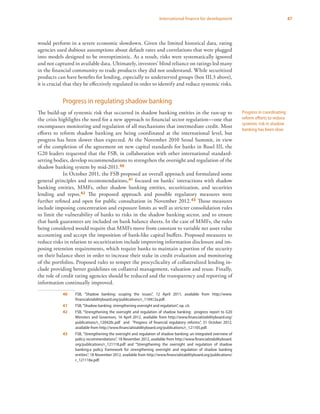 87International finance for development
would perform in a severe economic slowdown. Given the limited historical data, rating
agencies used dubious assumptions about default rates and correlations that were plugged
into models designed to be overoptimistic. As a result, risks were systematically ignored
and not captured in available data. Ultimately, investors’ blind reliance on ratings led many
in the financial community to trade products they did not understand. While securitized
products can have benefits for lending, especially to underserved groups (box III.3 above),
it is crucial that they be effectively regulated in order to identify and reduce systemic risks.
Progress in regulating shadow banking
The build-up of systemic risk that occurred in shadow banking entities in the run-up to
the crisis highlights the need for a new approach to financial sector regulation—one that
encompasses monitoring and regulation of all mechanisms that intermediate credit. Most
efforts to reform shadow banking are being coordinated at the international level, but
progress has been slower than expected. At the November 2010 Seoul Summit, in view
of the completion of the agreement on new capital standards for banks in Basel III, the
G20 leaders requested that the FSB, in collaboration with other international standard-
setting bodies, develop recommendations to strengthen the oversight and regulation of the
shadow banking system by mid-2011.40
In October 2011, the FSB proposed an overall approach and formulated some
general principles and recommendations,41 focused on banks’ interactions with shadow
banking entities, MMFs, other shadow banking entities, securitization, and securities
lending and repos.42 The proposed approach and possible regulatory measures were
further refined and open for public consultation in November 2012.43 Those measures
include imposing concentration and exposure limits as well as stricter consolidation rules
to limit the vulnerability of banks to risks in the shadow banking sector, and to ensure
that bank guarantees are included on bank balance sheets. In the case of MMFs, the rules
being considered would require that MMFs move from constant to variable net asset value
accounting and accept the imposition of bank-like capital buffers. Proposed measures to
reduce risks in relation to securitization include improving information disclosure and im-
posing retention requirements, which require banks to maintain a portion of the security
on their balance sheet in order to increase their stake in credit evaluation and monitoring
of the portfolios. Proposed rules to temper the procyclicality of collateralized lending in-
clude providing better guidelines on collateral management, valuation and reuse. Finally,
the role of credit rating agencies should be reduced and the transparency and reporting of
information continually improved.
40	 FSB, “Shadow banking: scoping the issues”, 12 April 2011, available from http://www.
financialstabilityboard.org/publications/r_110412a.pdf.
41	 FSB,“Shadow banking: strengthening oversight and regulation”, op. cit.
42	 FSB, “Strengthening the oversight and regulation of shadow banking: progress report to G20
Ministers and Governors, 16 April 2012, available from http://www.financialstabilityboard.org/
publications/r_120420c.pdf and “Progress of financial regulatory reforms”, 31 October 2012,
available from http://www.financialstabilityboard.org/publications/r_121105.pdf.
43	 FSB, “Strengthening the oversight and regulation of shadow banking: an integrated overview of
policy recommendations”, 18 November 2012, available from http://www.financialstabilityboard.
org/publications/r_121118.pdf and “Strengthening the oversight and regulation of shadow
banking:a policy framework for strengthening oversight and regulation of shadow banking
entities”, 18 November 2012, available from http://www.financialstabilityboard.org/publications/
r_121118a.pdf.
Progress in coordinating
reform efforts to reduce
systemic risk in shadow
banking has been slow
 