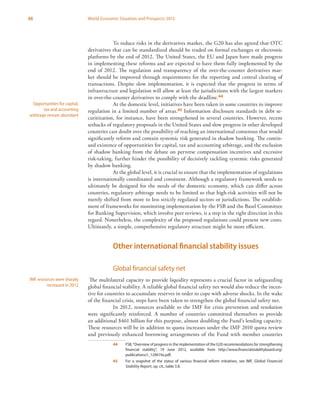 88 World Economic Situation and Prospects 2013
To reduce risks in the derivatives market, the G20 has also agreed that OTC
derivatives that can be standardized should be traded on formal exchanges or electronic
platforms by the end of 2012. The United States, the EU and Japan have made progress
in implementing these reforms and are expected to have them fully implemented by the
end of 2012. The regulation and transparency of the over-the-counter derivatives mar-
ket should be improved through requirements for the reporting and central clearing of
transactions. Despite slow implementation, it is expected that the progress in terms of
infrastructure and legislation will allow at least the jurisdictions with the largest markets
in over-the-counter derivatives to comply with the deadline.44
At the domestic level, initiatives have been taken in some countries to improve
regulation in a limited number of areas.45 Information disclosure standards in debt se-
curitization, for instance, have been strengthened in several countries. However, recent
setbacks of regulatory proposals in the United States and slow progress in other developed
countries cast doubt over the possibility of reaching an international consensus that would
significantly reform and contain systemic risk generated in shadow banking. The contin-
ued existence of opportunities for capital, tax and accounting arbitrage, and the exclusion
of shadow banking from the debate on perverse compensation incentives and excessive
risk-taking, further hinder the possibility of decisively tackling systemic risks generated
by shadow banking.
At the global level, it is crucial to ensure that the implementation of regulations
is internationally coordinated and consistent. Although a regulatory framework needs to
ultimately be designed for the needs of the domestic economy, which can differ across
countries, regulatory arbitrage needs to be limited so that high-risk activities will not be
merely shifted from more to less strictly regulated sectors or jurisdictions. The establish-
ment of frameworks for monitoring implementation by the FSB and the Basel Committee
for Banking Supervision, which involve peer reviews, is a step in the right direction in this
regard. Nonetheless, the complexity of the proposed regulations could present new costs.
Ultimately, a simple, comprehensive regulatory structure might be more efficient.
Other international financial stability issues
Global financial safety net
The multilateral capacity to provide liquidity represents a crucial factor in safeguarding
global financial stability. A reliable global financial safety net would also reduce the incen-
tive for countries to accumulate reserves in order to cope with adverse shocks. In the wake
of the financial crisis, steps have been taken to strengthen the global financial safety net.
In 2012, resources available to the IMF for crisis prevention and resolution
were significantly reinforced. A number of countries committed themselves to provide
an additional $461 billion for this purpose, almost doubling the Fund’s lending capacity.
These resources will be in addition to quota increases under the IMF 2010 quota review
and previously enhanced borrowing arrangements of the Fund with member countries
44	 FSB,“Overview of progress in the implementation of the G20 recommendations for strengthening
financial stability”, 19 June 2012, available from http://www.financialstabilityboard.org/
publications/r_120619a.pdf.
45	 For a snapshot of the status of various financial reform initiatives, see IMF, Global Financial
Stability Report, op. cit., table 3.8.
Opportunities for capital,
tax and accounting
arbitrage remain abundant
IMF resources were sharply
increased in 2012
 