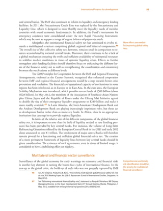 89International finance for development
and central banks. The IMF also continued to reform its liquidity and emergency lending
facilities. In 2011, the Precautionary Credit Line was replaced by the Precautionary and
Liquidity Line, which is designed to more flexibly meet the liquidity needs of member
countries with sound economic fundamentals. In addition, the Fund’s instruments for
emergency assistance were consolidated under the new Rapid Financing Instrument,
which may be used to support a range of urgent balance-of-payments needs.
Altogether, the international financial safety net has continued to evolve to-
wards a multilayered structure comprising global, regional and bilateral components.46
The overall size of the collective safety net, however, remains small in comparison to re-
serves accumulated by national central banks. Moreover, there continues to be a lack of
a global mechanism ensuring the swift and sufficient availability of substantial resources
to stabilize market conditions in times of systemic liquidity crises. Efforts to further
strengthen crisis-lending facilities should therefore focus on enhancing the different lay-
ers of the financial safety net as well as strengthening the coordination and consistency
between the mechanisms at different levels.
The G20 Principles for Cooperation between the IMF and Regional Financing
Arrangements, endorsed at the Cannes Summit, recognized that enhanced cooperation
between IMF and regional financial arrangements would be a step towards better crisis
prevention and resolution. The financial and operational capacity of mechanisms in some
regions has been reinforced, as in Europe or in East Asia. In the euro area, the European
Stability Mechanism was introduced, which provides rescue funds of €500 billion (about
$628 billion). In May 2012, the members of the Association of Southeast Asian Nations
plus China, Japan and the Republic of Korea under the Chiang Mai Initiative agreed
to double the size of their emergency liquidity programme to $240 billion and make it
more readily available.47 In Latin America, the Inter-American Development Bank and
the Andean Development Bank are playing increasingly important roles, but these act
as development banks rather than as monetary funds. In Africa, there is no appropriate
institution that can step in to provide regional liquidity.
In terms of the relative size of the different components of the global financial
safety net, it is important to note that the bulk of liquidity needed to ease funding pres-
sures has been provided by key central banks. For instance, the volume of Long-Term
Refinancing Operations offered by the European Central Bank in late 2011 and early 2012
alone amounted to over €1 trillion. The involvement of major central banks will therefore
remain pivotal for a functioning and sufficient global financial safety net. The creation
of a more permanent framework of liquidity lines between key central banks should be
given consideration. The existence of such agreements, even in times of limited usage, is
considered to have a stabilizing effect on markets.
Multilateral and financial sector surveillance
Surveillance of the global economy for early warnings on economic and financial risks
is another key element in taming the boom-bust cycles of international finance. In the
run-up to the global crisis, the build-up of such risks was not properly captured by IMF
46	 See, for instance, Pradumna B. Rana, “The evolving multi-layered global financial safety net: role
of Asia”, RSIS Working Paper, No. 238 (S. Rajaratnam School of International Studies, Singapore, 16
May 2012).
47	 See “Reforming international financial safety nets”, statement by Naoyuki Shinohara, IMF Deputy
Managing Director, to the Asian Development Bank 45th
Annual Meeting, Manila, Philippines, 5
May 2012, available from imf.org/external/np/speeches/2012/050512.htm.
More efforts are needed
for improving global safety
nets
Comprehensive and timely
risk identification should be
the priority for multilateral
financial surveillance
 
