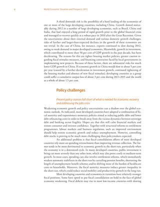 x World Economic Situation and Prospects 2013
A third downside risk is the possibility of a hard landing of the economies of
one or more of the large developing countries, including China. Growth slowed notice-
ably during 2012 in a number of large developing economies, such as Brazil, China and
India, that had enjoyed a long period of rapid growth prior to the global financial crisis
and managed to recover quickly at a robust pace in 2010 after the Great Recession. Given
the uncertainties about their external demand and various domestic growth challenges,
risks of further and larger-than-expected declines in the growth of these economies are
not trivial. In the case of China, for instance, exports continued to slow during 2012,
owing to weak demand in major developed economies. Meanwhile, growth in investment,
which contributed to more than 50 per cent of GDP growth in the past decade, has been
decelerating. The reasons for this are tighter housing market policies, greater caution re-
garding fiscal stimulus measures, and financing constraints faced by local governments in
implementing new projects. Because of these factors, there are substantial risks for much
lower GDP growth in China. If economic growth in China would slow to about 5 per cent
per year (caused by a further deceleration in investment growth, continued tightening of
the housing market and absence of new fiscal stimulus), developing countries as a group
could suffer a cumulative output loss of about 3 per cent during 2013-2015 and the world
as a whole of about 1.5 per cent.
Policy challenges
Present policy stances fall short of what is needed for economic recovery
and addressing the jobs crisis
Weakening economic growth and policy uncertainties cast a shadow over the global eco-
nomic outlook. As indicated, most developed countries have adopted a combination of fis-
cal austerity and expansionary monetary policies aimed at reducing public debt and lower
debt refinancing costs in order to break away from the vicious dynamics between sovereign
debt and banking sector fragility. Hopes are that this will calm financial markets and
restore consumer and investor confidence. Together with structural reforms to entitlement
programmes, labour markets and business regulation, such an improved environment
should help restore economic growth and reduce unemployment. However, controlling
debt stocks is proving to be much more challenging than policymakers expected.
An additional problem is that fiscal consolidation efforts of most developed
countries rely more on spending retrenchment than improving revenue collection. The for-
mer tends to be more detrimental to economic growth in the short run, particularly when
the economy is in a downward cycle. In many developed countries, public investment is
being cut more severely than any other item, which may also prove costly to medium-term
growth. In most cases, spending cuts also involve entitlement reforms, which immediately
weaken automatic stabilizers in the short run by curtailing pension benefits, shortening the
length of unemployment benefit schemes and/or shifting more of the burden of healthcare
costs to households. Moreover, the fiscal austerity measures induce greater inequality in
the short run, which could reduce social mobility and productivity growth in the long run.
Most developing countries and economies in transition have relatively stronger
fiscal positions. Some have opted to put fiscal consolidation on hold in the face of global
economic weakening. Fiscal deficits may rise in most low-income countries with slowing
 