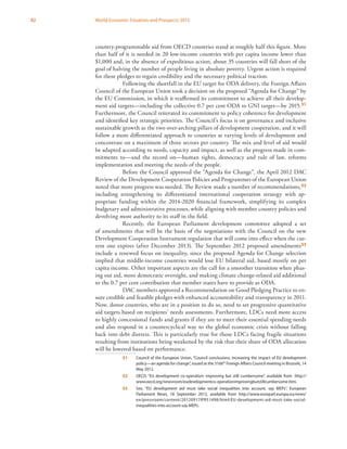 92 World Economic Situation and Prospects 2013
country-programmable aid from OECD countries stand at roughly half this figure. More
than half of it is needed in 20 low-income countries with per capita income lower than
$1,000 and, in the absence of expeditious action, about 35 countries will fall short of the
goal of halving the number of people living in absolute poverty. Urgent action is required
for these pledges to regain credibility and the necessary political traction.
Following the shortfall in the EU target for ODA delivery, the Foreign Affairs
Council of the European Union took a decision on the proposed “Agenda for Change” by
the EU Commission, in which it reaffirmed its commitment to achieve all their develop-
ment aid targets—including the collective 0.7 per cent ODA to GNI target—by 2015.51
Furthermore, the Council reiterated its commitment to policy coherence for development
and identified key strategic priorities. The Council’s focus is on governance and inclusive
sustainable growth as the two over-arching pillars of development cooperation, and it will
follow a more differentiated approach to countries at varying levels of development and
concentrate on a maximum of three sectors per country. The mix and level of aid would
be adapted according to needs, capacity and impact, as well as the progress made in com-
mitments to—and the record on—human rights, democracy and rule of law, reforms
implementation and meeting the needs of the people.
Before the Council approved the “Agenda for Change”, the April 2012 DAC
Review of the Development Cooperation Policies and Programmes of the European Union
noted that more progress was needed. The Review made a number of recommendations,52
including strengthening its differentiated international cooperation strategy with ap-
propriate funding within the 2014-2020 financial framework, simplifying its complex
budgetary and administrative processes, while aligning with member country policies and
devolving more authority to its staff in the field.
Recently, the European Parliament development committee adopted a set
of amendments that will be the basis of the negotiations with the Council on the new
Development Cooperation Instrument regulation that will come into effect when the cur-
rent one expires (after December 2013). The September 2012 proposed amendments53
include a renewed focus on inequality, since the proposed Agenda for Change selection
implied that middle-income countries would lose EU bilateral aid, based mostly on per
capita income. Other important aspects are the call for a smoother transition when phas-
ing out aid, more democratic oversight, and making climate change-related aid additional
to the 0.7 per cent contribution that member states have to provide as ODA.
DAC members approved a Recommendation on Good Pledging Practice to en-
sure credible and feasible pledges with enhanced accountability and transparency in 2011.
Now, donor countries, who are in a position to do so, need to set progressive quantitative
aid targets based on recipients’ needs assessments. Furthermore, LDCs need more access
to highly concessional funds and grants if they are to meet their essential spending needs
and also respond in a countercyclical way to the global economic crisis without falling
back into debt distress. This is particularly true for those LDCs facing fragile situations
resulting from institutions being weakened by the risk that their share of ODA allocation
will be lowered based on performance.
51	 Council of the European Union, “Council conclusions: increasing the impact of EU development
policy—an agenda for change”, issued at the 3166th
Foreign Affairs Council meeting in Brussels, 14
May 2012.
52	 OECD, “EU development co-operation: improving but still cumbersome”, available from http://
www.oecd.org/newsroom/eudevelopmentco-operationimprovingbutstillcumbersome.htm.
53	 See, “EU development aid must take social inequalities into account, say MEPs”, European
Parliament News, 18 September 2012, available from http://www.europarl.europa.eu/news/
en/pressroom/content/20120917IPR51498/html/EU-development-aid-must-take-social-
inequalities-into-account-say-MEPs.
 