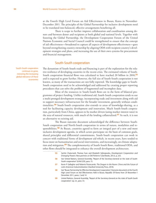 94 World Economic Situation and Prospects 2013
at the Fourth High Level Forum on Aid Effectiveness in Busan, Korea in November-
December 2011. The principles of the Global Partnership for inclusive development need
to be translated into balanced, effective arrangements benefitting all.
There is scope to further improve collaboration and coordination among do-
nors and between donor and recipients at both global and national levels. Together with
fostering the Global Partnership, the Development Cooperation Forum of the United
Nations Economic and Social Council could be strengthened to ensure that the concept
of aid effectiveness—broadened to capture all aspects of development effectiveness—goes
beyond strengthening country ownership by aligning ODA with recipient country’s devel-
opment strategies and plans, and increasing the use of their own systems for procurement
and financial management.
South-South cooperation
The dynamism of South-South trade and financing is part of the explanation for the rela-
tive resilience of developing countries in the recent crisis. The estimated volume of South-
South cooperation financial flows was calculated to have reached 20 billion in 2010,55
and is expected to grow further. However, the full size of South-South cooperation is not
known, as many of the transactions are not fully reported. The knowledge gaps in South-
South cooperation need to be acknowledged and addressed by creating proper reporting
procedures that can solve the problem of fragmented and incomplete data.
Most of the resources in South-South flows are in the form of bilateral pro-
grammes of project funding. Unlike traditional aid, South-South cooperation tends to use
a multi-pronged development strategy, incorporating trade and investment along with aid
to support necessary infrastructure for the broader investment, generally without condi-
tionalities.56 South-South cooperation also extends to areas of knowledge-sharing, as a
tool for facilitating capacity development and innovation. Much South-South coopera-
tion, particularly from China, appears to be market driven (using market interest rates) in
the area of natural resources, with much of the lending collateralized.57 As such, it is not
an alternative to existing aid.
The Busan outcome document acknowledged the difference between South-
South cooperation and North-South cooperation in terms of nature, modalities and re-
sponsibilities.58 At Busan, countries agreed to form an integral part of a new and more
inclusive development agenda, in which actors participate on the basis of common goals,
shared principles and differential commitments. South-South cooperation can work in
concert with traditional forms of development aid which, in recent years, have tended to
focus more on humanitarian and social interventions, and increasingly, on climate adapta-
tion and mitigation.59 The complementarity of South-South flows, traditional ODA, and
other flows should be integrated to enhance the overall development architecture.
55	 Sachin Chaturvedi, Thomas Fues and Elizabeth Sidiropoulos, Development Cooperation and
Emerging Powers: New partners or Old Patterns? (Zed Books, 2012), p. 255.
56	 See United Nations, General Assembly, “Report of the Secretary-General on the state of South-
South cooperation”(A/66/229), para. 15.
57	 Kevin P. Gallagher and Roberto Porzecanski, The Dragon in the Room: China and the Future of
Latin American Industrialization (Stanford University Press, 2010).
58	 See“Busan Partnership for Effective Development Cooperation”, Outcome document at the Fourth
High Level Forum on Aid Effectiveness held in Busan, Republic Of Korea from 29 November-1
December 2011, paras. 2 and 14.
59	 United Nations, General Assembly, “Report of the Secretary-General on the state of South-South
cooperation”, op. cit., para. 53.
South-South cooperation
continues to grow,
mirroring the increasing
global relevance of these
economies
 