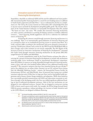 95International finance for development
Innovative sources of international
financing for development
Nonetheless, shortfalls in traditional ODA and the need for additional and more predict-
able international public financing has led to a search for new funding sources in addition
to South-South cooperation and other flows— not as a substitute for aid, but as a comple-
ment to it. The G20 at the Cannes Summit on 4 November 2011 acknowledged the need
to tap new sources of funds for development and global public goods. The outcome docu-
ment of the United Nations Conference on Sustainable Development (Rio+20), entitled
“The future we want”, also states: “We consider that innovative financing mechanisms
can make a positive contribution in assisting developing countries to mobilize additional
resources ... (s)uch financing should supplement and not be a substitute for traditional
sources of financing.”60
Estimating the amounts raised through innovative financing mechanisms is a
true challenge. There is no internationally agreed definition of innovative financing and
as a consequence there are no standardized reporting systems to monitor these flows. As a
result, estimates differ according to the mechanisms and sectors deemed as innovative fi-
nancing. Classification schemes such as those by the OECD and the World Bank differ in
their coverage, and so their estimates are not strictly comparable. The 2011 Report of the
Secretary-General on Innovative mechanisms of financing for development61 estimated
that funds raised through innovative financing mechanisms for the period 2002-2011
ranged between $37 billion and $60 billion.
A recent comprehensive study by the United Nations estimates that when re-
stricting the concept of innovative financing for development to include only mechanisms
involving public sector involvement linked to international development cooperation,
about $8.4 billion in resources are being channelled through innovative financing mecha-
nisms, at best, with only a few hundred million dollars in new, additional funding raised
annually.62 The innovative initiatives that have been launched during the past decade,63
such as the solidarity levy on airline tickets, Norway’s tax on CO2
emission from aviation
fuel, the Affordable Medicines Facility - malaria, the International Finance Facility for
Immunisation (IFFIm), and Debt2Health, share of proceeds from issuing new certified
emissions reduction units (CERs) have in large part been used to fund global health pro-
grammes and to finance climate change mitigation and adaptation. While these initiatives
have successfully provided immunizations and AIDS and tuberculosis treatments to mil-
lions of people in the developing world, they have not yielded significant additional fund-
ing on top of traditional development assistance. Most of the new mechanisms are not
designed to raise additional resources. Instead, they are designed to restructure existing
ODA to better match sources with needs. For example, the IFFIm brings forward future
ODA for present expenditure, without providing a net increase in funds. Initiatives such
as the GAVI Alliance, are designed to disburse financing.
60	 See General Assembly resolution 66/288 of 27 July 2012, annex, para. 267.
61	 The report concluded that in order to correctly record the scale of revenues raised, an international
agreement is needed on the precise definition and scope of the term. Such an agreed definition
would then provide the appropriate reference point for standardized reporting and accounting
frameworks, which can be set up for recording reliable and coherent data over time.
62	See World Economic and Social Survey 2012: In Search of New Development Finance (United
Nations publication, Sales No. E.12.II.C.1).
63	 World Economic and Social Survey 2012, op. cit.
So far, only limited
resources have been raised
from existing innovative
sources of financing
 