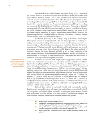96 World Economic Situation and Prospects 2013
As discussed in the World Economic and Social Survey 2012,64 concentrat-
ing external resources on particular diseases may skew health sector policies away from
national health priorities. There is a risk that the global focus on communicable diseases
does not coincide with national concerns about other diseases, the development of effec-
tive and equitable health systems, and efforts to deal with broader determinants of health
(such as food security, nutrition and diet, water and sanitation, and living and working
environments). The Leading Group Task Force on Innovative Financing for Health65
recommended following aid effectiveness principles of country ownership in identify-
ing health priorities within comprehensive national health strategies and plans, as well
as investigating on possibilities to support comprehensive national health strategies and
plans through resources raised by innovative financing mechanisms, channelled through
country systems where the conditions are in place.
The Finnish Presidency of the Leading Group on Innovative Financing for
Development announced in September 2012 that it is planning to work on clarifying and
seeking common understanding of the concept of innovative financing mechanisms and
its relationship to official development assistance, as part of the financing for develop-
ment agenda. 66 An internationally agreed definition will be an important step towards
a consistent reporting system that will deliver reliable data on the volume and scale of
innovative finance. An agreed definition will also be key in future evaluations of the
total volume of resources for development in terms of judging whether new funds are in
fact additional to existing ODA, and determining the contribution and effectiveness of
innovative financing to meet development objectives.
Innovative mechanisms with larger fundraising potential include interna-
tional taxes on financial transactions and on carbon emissions, and the use of IMF’s
Special Drawing Rights (SDRs). Around $400 billion to $450 billion per year could be
raised through a combination of mechanisms. For instance, the World Economic and
Social Survey 2012 estimates that a tiny tax of 0.005 per cent on major currency foreign-
exchange transactions (dollar, euro, yen and sterling) would generate $40 billion in ad-
ditional development resources annually, while broader taxes on financial transactions
such as trades, bonds and derivatives could yield between $15 billion and $75 billion. The
proposed EU financial transaction tax is estimated to raise $75 billion per year, although
little, if any, would be for development purposes. A tax of $25 per ton of CO2
emissions by
developed countries could raise $250 billion in revenues for international climate financ-
ing. Proposals for annual issuance of additional SDRs and/or leveraging idle SDRs could
yield at least $100 billion (Box III.4).67
Each of these options is technically feasible and economically sensible.
Realizing their potential, however, will require international agreement and political will.
As with existing mechanisms, efforts are needed to ensure that resources raised through
new mechanisms are stable, aligned to recipient countries’ development strategies, and
that delivery is consistent with recipient countries’ priorities and systems.
64	 World Economic and Social Survey 2012, op. cit.
65	 Leading Group, “Recommendations task force on innovative financing for health”, available from
http://leadinggroup.org/IMG/pdf/Recommendations_TFFIS_for_Madrid_En_.pdf.
66	 Message of the Finnish Presidency to the Leading Group members, 28 September 2012, available
from http://leadinggroup.org/article1112.html (accessed on 9 October 2012).
67	 World Economic and Social Survey 2012: In Search of New Development Finance, op. cit.,
table O.1.
International taxes on
financial transactions and
carbon, and the use of
Special Drawing Rights,
have large potential
 