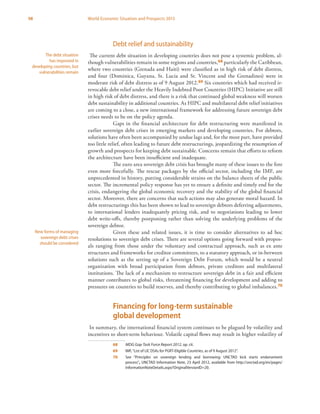 98 World Economic Situation and Prospects 2013
Debt relief and sustainability
The current debt situation in developing countries does not pose a systemic problem, al-
though vulnerabilities remain in some regions and countries,68 particularly the Caribbean,
where two countries (Grenada and Haiti) were classified as in high risk of debt distress,
and four (Dominica, Guyana, St. Lucia and St. Vincent and the Grenadines) were in
moderate risk of debt distress as of 9 August 2012.69 Six countries which had received ir-
revocable debt relief under the Heavily Indebted Poor Countries (HIPC) Initiative are still
in high risk of debt distress, and there is a risk that continued global weakness will worsen
debt sustainability in additional countries. As HIPC and multilateral debt relief initiatives
are coming to a close, a new international framework for addressing future sovereign debt
crises needs to be on the policy agenda.
Gaps in the financial architecture for debt restructuring were manifested in
earlier sovereign debt crises in emerging markets and developing countries. For debtors,
solutions have often been accompanied by undue lags and, for the most part, have provided
too little relief, often leading to future debt restructurings, jeopardizing the resumption of
growth and prospects for keeping debt sustainable. Concerns remain that efforts to reform
the architecture have been insufficient and inadequate.
The euro area sovereign debt crisis has brought many of these issues to the fore
even more forcefully. The rescue packages by the official sector, including the IMF, are
unprecedented in history, putting considerable strains on the balance sheets of the public
sector. The incremental policy response has yet to ensure a definite and timely end for the
crisis, endangering the global economic recovery and the stability of the global financial
sector. Moreover, there are concerns that such actions may also generate moral hazard. In
debt restructurings this has been shown to lead to sovereign debtors deferring adjustments,
to international lenders inadequately pricing risk, and to negotiations leading to lower
debt write-offs, thereby postponing rather than solving the underlying problems of the
sovereign debtor.
Given these and related issues, it is time to consider alternatives to ad hoc
resolutions to sovereign debt crises. There are several options going forward with propos-
als ranging from those under the voluntary and contractual approach, such as ex ante
structures and frameworks for creditor committees, to a statutory approach, or in-between
solutions such as the setting up of a Sovereign Debt Forum, which would be a neutral
organization with broad participation from debtors, private creditors and multilateral
institutions. The lack of a mechanism to restructure sovereign debt in a fair and efficient
manner contributes to global risks, threatening financing for development and adding to
pressures on countries to build reserves, and thereby contributing to global imbalances.70
Financing for long-term sustainable
global development
In summary, the international financial system continues to be plagued by volatility and
incentives to short-term behaviour. Volatile capital flows may result in higher volatility of
68	 MDG Gap Task Force Report 2012, op. cit.
69	 IMF,“List of LIC DSAs for PGRT-Eligible Countries, as of 9 August 2012”.
70	 See “Principles on sovereign lending and borrowing: UNCTAD kick starts endorsement
process”, UNCTAD Information Note, 23 April 2012, available from http://unctad.org/en/pages/
InformationNoteDetails.aspx?OriginalVersionID=20.
The debt situation
has improved in
developing countries, but
vulnerabilities remain
New forms of managing
sovereign debt crises
should be considered
 