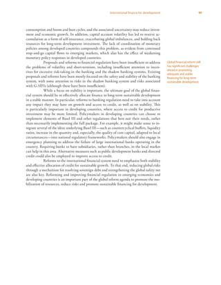 99International finance for development
consumption and boom and bust cycles, and the associated uncertainty may reduce invest-
ment and economic growth. In addition, capital account volatility has led to reserve ac-
cumulation as a form of self-insurance, exacerbating global imbalances, and holding back
resources for long-term development investment. The lack of coordination of monetary
policies among developed countries compounds this problem, as evident from continued
stop-and-go capital flows to emerging markets, which also has the effect of weakening
monetary policy responses in developed countries.
Proposals and reforms to financial regulation have been insufficient to address
the problems of volatility and short-termism, including insufficient attention to incen-
tives for excessive risk-taking in the banking and the shadow banking systems. Existing
proposals and reforms have been mostly focused on the safety and stability of the banking
system, with some attention to risks in the shadow banking system and risks associated
with G-SIFIs (although these have been insufficient).
While a focus on stability is important, the ultimate goal of the global finan-
cial system should be to effectively allocate finance to long-term sustainable development
in a stable manner. In particular, reforms to banking regulation need to take into account
any impact they may have on growth and access to credit, as well as on stability. This
is particularly important in developing countries, where access to credit for productive
investment may be more limited. Policymakers in developing countries can choose to
implement elements of Basel III and other regulations that best suit their needs, rather
than necessarily implementing the full package. For example, it might make sense to in-
tegrate several of the ideas underlying Basel III—such as countercyclical buffers, liquidity
ratios, increase in the quantity and, especially, the quality of core capital, adapted to local
circumstances—into national regulatory frameworks. Policymakers should also engage in
emergency planning to address the failure of large international banks operating in the
country. Requiring banks to have subsidiaries, rather than branches, in the local market
can help in this area. Alternative measures such as public development banks and directed
credit could also be employed to improve access to credit.
Reforms to the international financial system need to emphasize both stability
and effective allocation of credit for sustainable growth. To that end, reducing global risks
through a mechanism for resolving sovereign debt and strengthening the global safety net
are also key. Reforming and improving financial regulation in emerging economies and
developing countries is an important part of the global reform agenda to promote the mo-
bilization of resources, reduce risks and promote sustainable financing for development.
Global financial reform still
has significant challenges
ahead in promoting
adequate and stable
financing for long-term
sustainable development
 