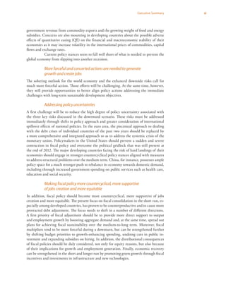 xiExecutive Summary
government revenue from commodity exports and the growing weight of food and energy
subsidies. Concerns are also mounting in developing countries about the possible adverse
effects of quantitative easing (QE) on the financial and macroeconomic stability of their
economies as it may increase volatility in the international prices of commodities, capital
flows and exchange rates.
Current policy stances seem to fall well short of what is needed to prevent the
global economy from slipping into another recession.
More forceful and concerted actions are needed to generate
growth and create jobs
The sobering outlook for the world economy and the enhanced downside risks call for
much more forceful action. Those efforts will be challenging. At the same time, however,
they will provide opportunities to better align policy actions addressing the immediate
challenges with long-term sustainable development objectives.
Addressing policy uncertainties
A first challenge will be to reduce the high degree of policy uncertainty associated with
the three key risks discussed in the downward scenario. These risks must be addressed
immediately through shifts in policy approach and greater consideration of international
spillover effects of national policies. In the euro area, the piecemeal approach to dealing
with the debt crises of individual countries of the past two years should be replaced by
a more comprehensive and integrated approach so as to address the systemic crisis of the
monetary union. Policymakers in the United States should prevent a sudden and severe
contraction in fiscal policy and overcome the political gridlock that was still present at
the end of 2012. The major developing countries facing the risk of hard landings of their
economies should engage in stronger countercyclical policy stances aligned with measures
to address structural problems over the medium term. China, for instance, possesses ample
policy space for a much stronger push to rebalance its economy towards domestic demand,
including through increased government spending on public services such as health care,
education and social security.
Making fiscal policy more countercyclical, more supportive
of jobs creation and more equitable
In addition, fiscal policy should become more countercyclical, more supportive of jobs
creation and more equitable. The present focus on fiscal consolidation in the short run, es-
pecially among developed countries, has proven to be counterproductive and to cause more
protracted debt adjustment. The focus needs to shift in a number of different directions.
A first priority of fiscal adjustment should be to provide more direct support to output
and employment growth by boosting aggregate demand and, at the same time, spread out
plans for achieving fiscal sustainability over the medium-to-long term. Moreover, fiscal
multipliers tend to be more forceful during a downturn, but can be strengthened further
by shifting budget priorities to growth-enhancing spending, undoing cuts in public in-
vestment and expanding subsidies on hiring. In addition, the distributional consequences
of fiscal policies should be duly considered, not only for equity reasons, but also because
of their implications for growth and employment generation. Finally, economic recovery
can be strengthened in the short and longer run by promoting green growth through fiscal
incentives and investments in infrastructure and new technologies.
 