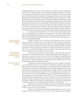 102 World Economic Situation and Prospects 2013
worldwide slowdown of economic activity. At home, increasing concerns over the looming
fiscal cliff cast a darkening shadow over the domestic economy (see chapter I). As these
factors continue to linger, growth prospects for the United States economy remain slug-
gish for 2013. Nascent signs of recovery of the beleaguered housing sector form a bright
spot between the darkening clouds. Also, additional policy support is expected to come in
the form of the new round of quantitative easing launched by the United States Federal
Reserve (Fed), which committed to continue purchasing mortgage-backed securities until
the employment situation improves substantially. In the United Nations baseline outlook,
GDP growth is forecast to be 1.7 per cent in 2013, lower than the already anaemic pace
of 2.1 per cent estimated for 2012 (see table I.1 and annex table A.1). Risks remain for an
even worse scenario in the short run, emanating from the possibilities of a fiscal cliff, fur-
ther eruption in the euro area debt crisis and a hard landing in large developing economies.
Assuming these downside risks can be averted, the economy of the United
States is expected to gain some strength in the medium term. The process of deleveraging
seen in the household and financial sectors over the past four years is expected to ease in
2014. This would help improved lending conditions and could underpin stronger invest-
ment and consumption spending.
Business investment was a key driver of the moderate recovery of the past
two years, growing at about 8.6 per cent for 2011 and 7.5 per cent for the first quarter
of 2012. However, as firms have become more risk averse amid the heightened economic
uncertainties at home and abroad, investment demand has weakened notably. Growth of
investments in business equipment and software is expected to slow from 11 per cent in
2011 to 7 per cent in 2012 and further to 6 per cent in 2013, while investment in business
structures is expected to slow to below 4 per cent in 2013.
After five years of slump, the housing sector is showing signs of recovery.
According to the Federal Housing Finance Agency (FHFA) price index, house prices are
estimated to increase by more than 4 per cent in 2012. Inventories of unsold homes are
falling and housing permits and starts are on an upward trend. Residential investment has
been on the rise in 2012 and is expected to continue growing in the following years, driven
by population growth and very low interest rates.
Nonetheless, consumer demand is expected to remain subdued in the short
run as households continue to face constraints, including the lingering need to reduce
debt burdens, persistent high unemployment, and uncertainties about possible shifts in
tax policy in the coming years. Payroll employment increased by slightly more than 1 per
cent in 2012, exceeding labour force growth, but not enough to make up much of the
job loss from the Great Recession (figure IV.1). The unemployment rate stayed above 8
per cent for most of 2012, but dropped below 8 per cent in the final months of the year.
The participation rate remains at a low of about 63 per cent, while the share of long-term
unemployed (those unemployed for more than six months) is at a historic high of about
40 percent, well above the peak of 25 per cent observed in previous post-war recessions. In
the outlook, employment is expected to continue growing at a moderate pace, keeping the
unemployment rate above 7 per cent by the end of 2013 (see annex table A.7).
Inflation, as measured by the headline consumer price index (CPI), moderated
in 2012 to about 2.0 per cent from 3.1 per cent in 2011 and is expected to retreat further
in 2013 to 1.3 per cent (see annex table A.4).
Exports were another driver of output growth over the past two years, reach-
ing about 11.0 per cent in 2010 and 6.7 per cent in 2011. However, it has moderated
Business investment is
hindered by heightened
risk factors
The housing sector is
recovering slowly and
residential investment is
picking up
Poor job market restrains
consumption
 