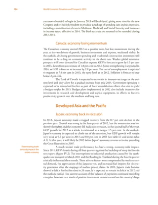 104 World Economic Situation and Prospects 2013
cuts now scheduled to begin in January 2013 will be delayed, giving more time for the new
Congress and re-elected president to produce a package of spending cuts and tax increases,
including a combination of cuts in Medicare, Medicaid and Social Security and increases
in income taxes, effective in 2014. The Bush tax cuts are assumed to be extended during
2013-2014.
Canada: economy losing momentum
The Canadian economy started 2012 on a positive note, but lost momentum during the
year, as its two drivers of growth, business investment and exports, weakened visibly. In
the outlook, declining government spending and residential construction investment will
continue to be a drag on economic activity in the short run. Weaker global economic
prospects will lower demand for Canadian exports. GDP is forecast to grow by 1.5 per cent
in 2013, down from an estimate of 1.8 per cent in 2012. Some strengthening is expected in
2014, as GDP is forecast to increase by 2.8 per cent. The rate of unemployment is expected
to stagnate at 7.4 per cent in 2013, the same level as in 2012. Inflation is forecast to stay
below 2 per cent.
The Bank of Canada is expected to maintain its interest-rate target at the cur-
rent level and only allow for a gradual increase from mid-2014. Government spending is
expected to be retrenched further as part of fiscal consolidation efforts that aim to yield
a budget surplus by 2015. Budget plans implemented in 2012 also include incentives for
investments in research and development and capital equipment, in efforts to buttress
productivity growth over the medium and long run.
Developed Asia and the Pacific
Japan: economy back in recession
In 2012, Japan’s economy made a rugged recovery from the 0.7 per cent decline in the
previous year. Growth was strong in the first quarter of 2012, but the momentum was lost
shortly thereafter and the economy fell back into recession, in the second half of the year.
GDP growth for 2012 as a whole is estimated at a meagre 1.5 per cent. In the outlook,
Japan’s economy is expected to climb out of the recession, but GDP growth will remain
very weak at 0.6 per cent in 2013 and 0.8 per cent in 2014 (see table I.1 and annex table
A.1). At this pace, it will likely be 2015 before Japan’s economy returns to its size preceding
the Great Recession in 2007.
A much weaker trade performance has had a strong, economy-wide impact.
Since 2011, GDP shrank during all four quarters against the backdrop of steep declines in
net exports (figure IV.2). The interruptions to industrial production caused by the earth-
quake and tsunami in March 2011 and the flooding in Thailand during the fourth quarter
critically influenced these trends. These adverse factors were compounded by weaker exter-
nal demand, the appreciation of the Japanese yen, and increased fuel imports for electric-
ity generation after the stoppage of nuclear power plants. In 2011, Japan’s trade balance
showed a deficit for the first time in 20 years. It is expected to remain in deficit in 2012 and
the outlook period. The current account of the balance of payments continued recording
a surplus, however, as a result of positive investment income earned on the country’s large
Deteriorating trade
seriously impacts the
entire economy
 