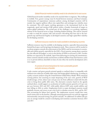 xii World Economic Situation and Prospects 2013
Global financial market instability needs to be attacked at its root causes
Global financial market instability needs to be attacked where it originates. This challenge
is twofold. First, greater synergy must be found between monetary and fiscal stimulus.
Continuation of expansionary monetary policies among developed countries will be
needed, but negative spillover effects into capital-flow and exchange-rate volatility must
be contained. This will require reaching agreement at the international level on the
magnitude, speed and timing of QE policies within a broader framework of targets to
redress global imbalances. The second part of the challenge is to accelerate regulatory
reforms of the financial sector at large, including shadow banking. This will be essential
in order to avoid the systemic risks and excessive risk-taking that have led to the low-
growth trap and financial fragility in developed countries and high capital flow volatility
for developing countries.
Sufficient resources need to be made available to developing countries
Sufficient resources must be available to developing countries, especially those possessing
limited fiscal space and facing large development needs. These resources will be needed to
accelerate progress towards the achievement of the MDGs and for investments in sustain-
able and resilient growth, especially for the LDCs. Fiscal austerity among donor countries
has also affected aid budgets, as seen in the decline of ODA in real terms in 2011. Further
declines are expected in the outlook. Apart from delivering on existing aid commitments,
donor countries should consider mechanisms to delink aid flows from their business cycles
so as to prevent delivery shortfalls in times of crisis when the need for development aid is
most urgent.
A scenario of concerted policies for more sustainable growth
and jobs recovery is feasible
A jobs creation and green growth-oriented agenda as outlined above is compatible with
medium-term reduction of public debt ratios and benign global rebalancing, according to
a policy scenario analysis using the United Nations Global Policy Model. With continued
existing policies, but assuming no major deepening of the euro crisis, growth of WGP
would average, at best, about 3 per cent per year, far from sufficient to deal with the jobs
crisis or bring down public debt ratios. The alternative scenario, based on the agenda
outlined above, would support an acceleration of world economic growth to 4.5 per cent
per year between 2013 and 2017, while public debt-to-GDP ratios would stabilize and
start falling in 2016 or earlier. Employment levels in major developed countries would
gradually increase and return to pre-crisis levels in absolute terms by 2014, and by 2017
after accounting for labour force growth. The employment recovery would thus come
much sooner than in the baseline, although remaining protracted even with the suggested
internationally concerted strategy for growth and jobs. An additional 33 million jobs per
year on average would be created in developing and transition economies between 2013
and 2017.
 