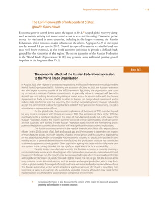 115Regional developments and outlook
The Commonwealth of Independent States:
growth slows down
Economic growth slowed down across the region in 2012.4 A tepid global recovery damp-
ened economic activity and constrained access to external financing. Economic perfor-
mance has weakened in most countries, including in the largest economy, the Russian
Federation, which remains a major influence on the others. Aggregate GDP in the region
rose by around 3.8 per cent in 2012. Growth is expected to remain at a similar level next
year, well below potential, as the world economy continues to provide a difficult back-
ground for the economies of the region. The recent accession of the Russian Federation
to the World Trade Organization (WTO) may generate some additional positive growth
impulses in the long term (box IV.1).
4	 Georgia’s performance is also discussed in the context of this region for reasons of geographic
proximity and similarities in economic structure.
The economic effects of the Russian Federation’s accession
to the World Trade Organization
In August 2012, after 18 years of protracted negotiations, the Russian Federation eventually joined the
World Trade Organization (WTO). Following the accession of China in 2001, the Russian Federation
was the largest economy outside of the WTO framework. By joining the organization, the coun-
try undertook a number of serious commitments: to gradually reduce its average tariff bound to
about 8 per cent; to bring its national regulation of market access for services in line with the General
Agreement on Trade in Services (GATS); to soften its barriers on foreign direct investment; and to
reduce state interference into the economy. The country’s negotiating team, however, refused to
accept the commitment to allow foreign banks to establish their presence in the economy, except as
subsidiaries or representative offices.
On the global scale, the economic implications of the country’s WTO membership will
be very modest, compared with China’s accession in 2001. The admission of China to the WTO has
eventually led to a significant decline in the prices of manufactured goods, but in the case of the
Russian Federation, most of the exports currently consist of primary commodities, which are gener-
ally not subject to tariff barriers. For the Russian Federation itself, however, the membership and its
potential impact on economic diversification will have significant macroeconomic implications.
The Russian economy remains in dire need of diversification. Most of its exports (about
69 per cent in 2010) consist of oil, fuels and natural gas, and the economy is dependent on imports
of manufactured goods. The high volatility of global energy prices and the country’s dependence
on this sector has resulted in considerable macroeconomic volatility. As productivity growth in com-
modity sectors is generally below those in manufactures, this production structure has contributed
to slower long-term economic growth. Given population ageing and projected shortfalls in the pen-
sion system in the coming decades, this has significant implications for fiscal sustainability.
Despite limited manufactured exports, the Russian economy is currently running a
comfortable trade surplus and is diverting part of its hydrocarbon revenues to a national wealth fund.
However, in the longer run, the country may face serious challenges when it is eventually confronted
with significant declines in oil production and a tighter market for natural gas. Still, the Russian econ-
omy contains certain industrial sectors, such as aviation and engine production, which may find a
niche in global markets, if managed efficiently, and has a well-educated and professional labour force.
The Russian automotive sector, which attracted a significant amount of FDI and is benefiting from
booming car sales, is an example of a successfully upgraded industry, although it may need further
modernization to withstand the post-transition competitive environment.
Box IV.1
 