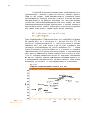 120 World Economic Situation and Prospects 2013
In the outlook, developing economies will register a moderate acceleration in
economic growth to 5.1 per cent in 2013 and 5.6 per cent in 2014. An outlier will again be
Africa, which will experience a modest slowdown in growth in 2013 stemming from the
vanishing base effect of the rebound in growth in North Africa. While these rates remain
below those achieved in the years before the economic crisis, they still set developing
economies apart from the much lower growth rates of developed economies. The reasons
for this include relatively greater policy space in a number of developing economies to
address weakening demand, expanding trade and finance ties between developing econo-
mies, as well as the still solid price levels for a number of export commodities.
Africa: solid growth expected with a more
favourable risk profile
Despite the global slowdown, Africa’s economic growth rate (excluding Libya) will see a vis-
ible rebound to 4.5 per cent in 2013 compared to 3.4 per cent in 2012 (figure IV.6). The
upward trend is expected to continue in 2014, with growth reaching 5.0 per cent. Key factors
underpinning Africa’s strong growth prospects include solid growth in oil-exporting coun-
tries, supported by increased oil production, and still elevated oil prices (box IV.2), as well as
increased fiscal expenditure, especially on infrastructure. At the same time, Africa’s increasing
trade and investment ties with emerging and developing economies are likely to mitigate the
impact of negative shocks emanating from the recession in Europe. Similarly, other growth
factors, such as increasing domestic demand associated with rising incomes and urbanization,
will help reduce vulnerability to external shocks. Increasing diversification into services, such
as telecommunication, construction and other non-primary commodity sectors, including
manufacturing, also contribute to Africa’s positive growth outlook in the medium term.
Egypt
Tunisia
Nigeria
South
Africa
Eq. Guinea
Ethiopia
Gabon
Mozambique
Niger
Zambia
Zimbabwe
Morocco
Angola
Botswana
Cameroon
Côte d'Ivoire
Ghana
Kenya
Malawi
Rwanda
Senegal
United Republic of Tanzania
Uganda
Algeria
0.0
1.0
2.0
3.0
4.0
5.0
6.0
7.0
8.0
9.0
10.0
0.0 1.0 2.0 3.0 4.0 5.0 6.0 7.0 8.0 9.0 10.0
2012
2013
Year-over-year percentage change
Figure IV.6 2012-2013 GDP Growth Rates for Selected African Economies (Oil Exporters in Bold)
Source: UN/DESA.
Note: Oil exporters in bold.
Figure IV.6
GDP growth rates for selected African economies, 2012–2013
 