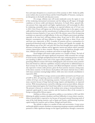 124 World Economic Situation and Prospects 2013
lives and major disruptions in a crucial sector of the economy in 2012. Strikes by public
sector workers also occurred in Kenya and the United Republic of Tanzania, causing ma-
jor disruptions in the health and education sectors.
On average, inflation rates will recede moderately across the region in view
of the weakening international environment and the fading one-off impact of drought
conditions on harvest yields and domestic food prices. In South Africa, upward infla-
tion pressure from wage growth and higher regulated prices will increasingly be offset
by weakening commodity prices, resulting in an expected inflation rate of 4.2 per cent
in 2013. Côte d’Ivoire will register one of the lowest inflation rates in the region; a more
stable political situation and the normalization of trading activities on local markets will
keep price increases limited to 2.1 per cent in 2013. By contrast, some of the oil-exporting
economies are expected to see high inflation. In the case of Nigeria, government spending,
especially at the state level, will keep inflation above 10 per cent in 2013, while strong
domestic consumption will keep inflation in Angola and Ghana at about 10 per cent
and 8 per cent, respectively, in 2013. A number of countries will see a continuation of a
pronounced downward trend in inflation rates. In Kenya and Uganda, for example, the
high inflation rates of late 2011 and early 2012 have been brought down mainly through
decreases in food price inflation and by aggressive interest-rate policies which contained
currency depreciation in these countries. Barring a return of significant drought condi-
tions, inflation will continue to moderate and remain in single digits in 2013.
Fiscal budgets will remain under pressure on a number of fronts. The lack of
adequate infrastructure will require significant investments, while extremely low coverage
of social security and high unemployment levels will create continuing pressure to initiate
new spending to address at least some of the urgent welfare problems. At the same time,
generating sufficient revenues will remain challenging for a host of reasons: many countries
have only limited tax collection capabilities; oil prices will provide no additional boost to
fiscal revenues for oil-exporting countries; and official development assistance (ODA) is
also expected to remain under pressure, given the fiscal austerity measures among many
of the donor countries. In the forecast, fiscal policies will remain relatively loose in 2013,
with many economies running budget deficits, while some move towards consolidation is
expected in 2014.
Although Africa’s average current-account deficit narrowed to just 0.6 per cent
of GDP in 2012, oil-exporting countries recorded a surplus of 3.7 per cent compared to
a deficit of 6.9 per cent for oil-importing countries. Current-account deficits widened in
many countries because of large food and energy imports and dependence on imported
services. With increased pressure exerted by widening current-account deficits, domestic
currencies depreciated against the United States dollar in several oil-importing countries.
The pressure is forecast to continue in the medium term owing to increased demand for
imported capital goods in many countries and the knock-on effect of the recession in
Europe on demand for African exports.
Aid flows to Africa are expected to stabilize or even decline in 2013 and 2014
following the global economic slowdown and fiscal difficulties in many donor countries.
Africa’s external debt is expected to rise because of increased external financing needs of
some of the Arab Spring countries, such as Egypt and Tunisia, and borrowing in private
capital markets by countries such as Ghana, Senegal and South Africa.
The outlook is subject to a number of risks and uncertainties. A more severe
and broader global economic slowdown encompassing emerging economies would hold the
potential to inflict significant damage on the region’s performance through a contraction
Inflation is moderating,
but remains high in
some countries
Fiscal budgets will have
to address multiple
policy challenges
The global economic
picture will put pressure
on ODA
 