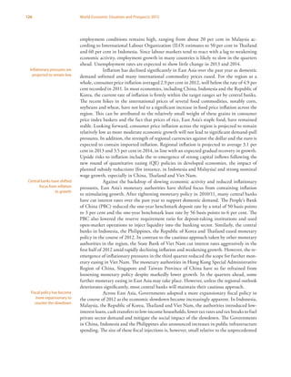 126 World Economic Situation and Prospects 2013
employment conditions remains high, ranging from about 20 per cent in Malaysia ac-
cording to International Labour Organization (ILO) estimates to 50 per cent in Thailand
and 60 per cent in Indonesia. Since labour markets tend to react with a lag to weakening
economic activity, employment growth in many countries is likely to slow in the quarters
ahead. Unemployment rates are expected to show little change in 2013 and 2014.
Inflation has declined significantly in East Asia over the past year as domestic
demand softened and many international commodity prices eased. For the region as a
whole, consumer price inflation averaged 2.9 per cent in 2012, well below the rate of 4.9 per
cent recorded in 2011. In most economies, including China, Indonesia and the Republic of
Korea, the current rate of inflation is firmly within the target ranges set by central banks.
The recent hikes in the international prices of several food commodities, notably corn,
soybeans and wheat, have not led to a significant increase in food price inflation across the
region. This can be attributed to the relatively small weight of these grains in consumer
price index baskets and the fact that prices of rice, East Asia’s staple food, have remained
stable. Looking forward, consumer price inflation across the region is projected to remain
relatively low as more moderate economic growth will not lead to significant demand-pull
pressures. In addition, the strength of regional currencies against the dollar and the euro is
expected to contain imported inflation. Regional inflation is projected to average 3.1 per
cent in 2013 and 3.5 per cent in 2014, in line with an expected gradual recovery in growth.
Upside risks to inflation include the re-emergence of strong capital inflows following the
new round of quantitative easing (QE) policies in developed economies, the impact of
planned subsidy reductions (for instance, in Indonesia and Malaysia) and strong nominal
wage growth, especially in China, Thailand and Viet Nam.
Against the backdrop of slowing economic activity and reduced inflationary
pressures, East Asia’s monetary authorities have shifted focus from containing inflation
to stimulating growth. After tightening monetary policy in 2010/11, many central banks
have cut interest rates over the past year to support domestic demand. The People’s Bank
of China (PBC) reduced the one-year benchmark deposit rate by a total of 50 basis points
to 3 per cent and the one-year benchmark loan rate by 56 basis points to 6 per cent. The
PBC also lowered the reserve requirement ratio for deposit-taking institutions and used
open-market operations to inject liquidity into the banking sector. Similarly, the central
banks in Indonesia, the Philippines, the Republic of Korea and Thailand eased monetary
policy in the course of 2012. In contrast to the cautious approach taken by other monetary
authorities in the region, the State Bank of Viet Nam cut interest rates aggressively in the
first half of 2012 amid rapidly declining inflation and weakening growth. However, the re-
emergence of inflationary pressures in the third quarter reduced the scope for further mon-
etary easing in Viet Nam. The monetary authorities in Hong Kong Special Administrative
Region of China, Singapore and Taiwan Province of China have so far refrained from
loosening monetary policy despite markedly lower growth. In the quarters ahead, some
further monetary easing in East Asia may take place. However, unless the regional outlook
deteriorates significantly, most central banks will maintain their cautious approach.
Across East Asia, Governments adopted a more expansionary fiscal policy in
the course of 2012 as the economic slowdown became increasingly apparent. In Indonesia,
Malaysia, the Republic of Korea, Thailand and Viet Nam, the authorities introduced low-
interest loans, cash transfers to low-income households, lower tax rates and tax breaks to fuel
private sector demand and mitigate the social impact of the slowdown. The Governments
in China, Indonesia and the Philippines also announced increases in public infrastructure
spending. The size of these fiscal injections is, however, small relative to the unprecedented
Inflationary pressures are
projected to remain low
Central banks have shifted
focus from inflation
to growth
Fiscal policy has become
more expansionary to
counter the slowdown
 