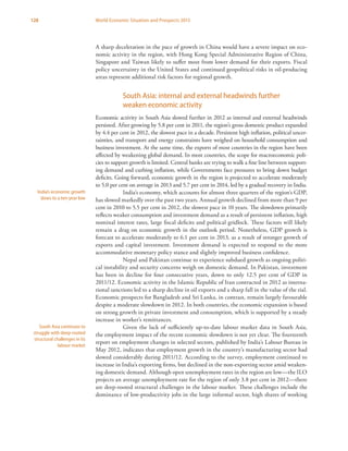 128 World Economic Situation and Prospects 2013
A sharp deceleration in the pace of growth in China would have a severe impact on eco-
nomic activity in the region, with Hong Kong Special Administrative Region of China,
Singapore and Taiwan likely to suffer most from lower demand for their exports. Fiscal
policy uncertainty in the United States and continued geopolitical risks in oil-producing
areas represent additional risk factors for regional growth.
South Asia: internal and external headwinds further
weaken economic activity
Economic activity in South Asia slowed further in 2012 as internal and external headwinds
persisted. After growing by 5.8 per cent in 2011, the region’s gross domestic product expanded
by 4.4 per cent in 2012, the slowest pace in a decade. Persistent high inflation, political uncer-
tainties, and transport and energy constraints have weighed on household consumption and
business investment. At the same time, the exports of most countries in the region have been
affected by weakening global demand. In most countries, the scope for macroeconomic poli-
cies to support growth is limited. Central banks are trying to walk a fine line between support-
ing demand and curbing inflation, while Governments face pressures to bring down budget
deficits. Going forward, economic growth in the region is projected to accelerate moderately
to 5.0 per cent on average in 2013 and 5.7 per cent in 2014, led by a gradual recovery in India.
India’s economy, which accounts for almost three quarters of the region’s GDP,
has slowed markedly over the past two years. Annual growth declined from more than 9 per
cent in 2010 to 5.5 per cent in 2012, the slowest pace in 10 years. The slowdown primarily
reflects weaker consumption and investment demand as a result of persistent inflation, high
nominal interest rates, large fiscal deficits and political gridlock. These factors will likely
remain a drag on economic growth in the outlook period. Nonetheless, GDP growth is
forecast to accelerate moderately to 6.1 per cent in 2013, as a result of stronger growth of
exports and capital investment. Investment demand is expected to respond to the more
accommodative monetary policy stance and slightly improved business confidence.
Nepal and Pakistan continue to experience subdued growth as ongoing politi-
cal instability and security concerns weigh on domestic demand. In Pakistan, investment
has been in decline for four consecutive years, down to only 12.5 per cent of GDP in
2011/12. Economic activity in the Islamic Republic of Iran contracted in 2012 as interna-
tional sanctions led to a sharp decline in oil exports and a sharp fall in the value of the rial.
Economic prospects for Bangladesh and Sri Lanka, in contrast, remain largely favourable
despite a moderate slowdown in 2012. In both countries, the economic expansion is based
on strong growth in private investment and consumption, which is supported by a steady
increase in worker’s remittances.
Given the lack of sufficiently up-to-date labour market data in South Asia,
the employment impact of the recent economic slowdown is not yet clear. The fourteenth
report on employment changes in selected sectors, published by India’s Labour Bureau in
May 2012, indicates that employment growth in the country’s manufacturing sector had
slowed considerably during 2011/12. According to the survey, employment continued to
increase in India’s exporting firms, but declined in the non-exporting sector amid weaken-
ing domestic demand. Although open unemployment rates in the region are low—the ILO
projects an average unemployment rate for the region of only 3.8 per cent in 2012—there
are deep-rooted structural challenges in the labour market. These challenges include the
dominance of low-productivity jobs in the large informal sector, high shares of working
India’s economic growth
slows to a ten-year low
South Asia continues to
struggle with deep-rooted
structural challenges in its
labour market
 