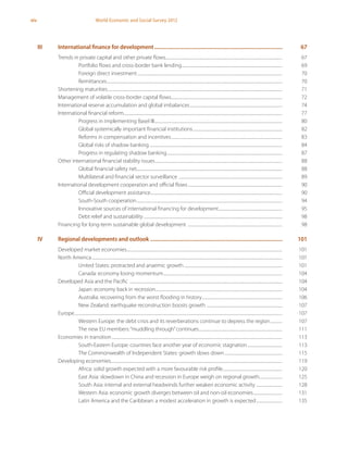 xiv World Economic and Social Survey 2012
	 III	 International finance for development..........................................................................................	67
Trends in private capital and other private flows......................................................................................................................	67
Portfolio flows and cross-border bank lending......................................................................................................	69
Foreign direct investment...................................................................................................................................................	70
Remittances..................................................................................................................................................................................	70
Shortening maturities.................................................................................................................................................................................	71
Management of volatile cross-border capital flows.................................................................................................................	72
International reserve accumulation and global imbalances..............................................................................................	74
International financial reform.................................................................................................................................................................	77
Progress in implementing Basel III..................................................................................................................................	80
Global systemically important financial institutions...........................................................................................	82
Reforms in compensation and incentives.................................................................................................................	83
Global risks of shadow banking.......................................................................................................................................	84
Progress in regulating shadow banking.....................................................................................................................	87
Other international financial stability issues.................................................................................................................................	88
Global financial safety net...................................................................................................................................................	88
Multilateral and financial sector surveillance .........................................................................................................	89
International development cooperation and official flows................................................................................................	90
Official development assistance......................................................................................................................................	90
South-South cooperation....................................................................................................................................................	94
Innovative sources of international financing for development.................................................................	95
Debt relief and sustainability.............................................................................................................................................	98
Financing for long-term sustainable global development ................................................................................................	98
	 IV	 Regional developments and outlook ............................................................................................	101
Developed market economies..............................................................................................................................................................	101
North America.................................................................................................................................................................................................	101
United States: protracted and anaemic growth....................................................................................................	101
Canada: economy losing momentum.........................................................................................................................	104
Developed Asia and the Pacific ...........................................................................................................................................................	104
Japan: economy back in recession.................................................................................................................................	104
Australia: recovering from the worst flooding in history..................................................................................	106
New Zealand: earthquake reconstruction boosts growth .............................................................................	107
Europe...................................................................................................................................................................................................................	107
Western Europe: the debt crisis and its reverberations continue to depress the region.............	107
The new EU members:“muddling through”continues.....................................................................................	111
Economies in transition.............................................................................................................................................................................	113
South-Eastern Europe: countries face another year of economic stagnation....................................	113
The Commonwealth of Independent States: growth slows down...........................................................	115
Developing economies..............................................................................................................................................................................	119
Africa: solid growth expected with a more favourable risk profile.............................................................	120
East Asia: slowdown in China and recession in Europe weigh on regional growth........................	125
South Asia: internal and external headwinds further weaken economic activity ...........................	128
Western Asia: economic growth diverges between oil and non-oil economies..............................	131
Latin America and the Caribbean: a modest acceleration in growth is expected...........................	135
 
