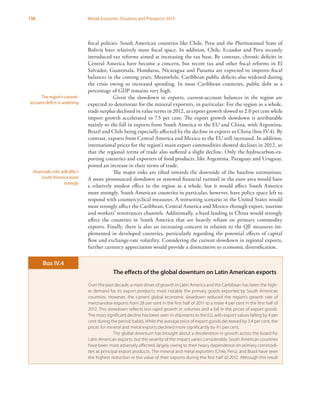 138 World Economic Situation and Prospects 2013
fiscal policies. South American countries like Chile, Peru and the Plurinational State of
Bolivia have relatively more fiscal space. In addition, Chile, Ecuador and Peru recently
introduced tax reforms aimed at increasing the tax base. By contrast, chronic deficits in
Central America have become a concern, but recent tax and other fiscal reforms in El
Salvador, Guatemala, Honduras, Nicaragua and Panama are expected to improve fiscal
balances in the coming years. Meanwhile, Caribbean public deficits also widened during
the crisis owing to increased spending. In most Caribbean countries, public debt as a
percentage of GDP remains very high.
Given the slowdown in exports, current-account balances in the region are
expected to deteriorate for the mineral exporters, in particular. For the region as a whole,
trade surplus declined in value terms in 2012, as export growth slowed to 2.0 per cent while
import growth accelerated to 7.5 per cent. The export growth slowdown is attributable
mainly to the fall in exports from South America to the EU and China, with Argentina,
Brazil and Chile being especially affected by the decline in exports to China (box IV.4). By
contrast, exports from Central America and Mexico to the EU still increased. In addition,
international prices for the region’s main export commodities showed declines in 2012, so
that the regional terms of trade also suffered a slight decline. Only the hydrocarbon-ex-
porting countries and exporters of food products, like Argentina, Paraguay and Uruguay,
posted an increase in their terms of trade.
The major risks are tilted towards the downside of the baseline estimations.
A more pronounced slowdown or renewed financial turmoil in the euro area would have
a relatively modest effect in the region as a whole, but it would affect South America
more strongly. South American countries in particular, however, have policy space left to
respond with countercyclical measures. A worsening scenario in the United States would
most strongly affect the Caribbean, Central America and Mexico through export, tourism
and workers’ remittances channels. Additionally, a hard landing in China would strongly
affect the countries in South America that are heavily reliant on primary commodity
exports. Finally, there is also an increasing concern in relation to the QE measures im-
plemented in developed countries, particularly regarding the potential effects of capital
flow and exchange-rate volatility. Considering the current slowdown in regional exports,
further currency appreciation would provide a disincentive to economic diversification.
The region’s current-
account deficit is widening
Downside risks will affect
South America more
strongly
The effects of the global downturn on Latin American exports
Over the past decade, a main driver of growth in Latin America and the Caribbean has been the high-
er demand for its export products, most notably the primary goods exported by South American
countries. However, the current global economic slowdown reduced the region’s growth rate of
merchandise exports from 28 per cent in the first half of 2011 to a mere 4 per cent in the first half of
2012. This slowdown reflects less rapid growth in volumes and a fall in the prices of export goods.
The most significant decline has been seen in shipments to the EU, with export values falling by 4 per
cent during the period (table). While the average price of export goods decreased by 3.4 per cent, the
prices for mineral and metal exports declined more significantly by 9.1 per cent.
The global downturn has brought about a deceleration in growth across the board for
Latin American exports, but the severity of the impact varies considerably. South American countries
have been most adversely affected, largely owing to their heavy dependence on primary commodi-
ties as principal export products. The mineral and metal exporters (Chile, Peru), and Brazil have seen
the highest reduction in the value of their exports during the first half of 2012. Although this result
Box IV.4
 