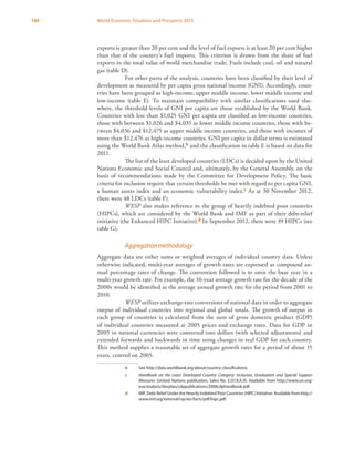 144 World Economic Situation and Prospects 2013
exports is greater than 20 per cent and the level of fuel exports is at least 20 per cent higher
than that of the country’s fuel imports. This criterion is drawn from the share of fuel
exports in the total value of world merchandise trade. Fuels include coal, oil and natural
gas (table D).
For other parts of the analysis, countries have been classified by their level of
development as measured by per capita gross national income (GNI). Accordingly, coun-
tries have been grouped as high-income, upper middle income, lower middle income and
low-income (table E). To maintain compatibility with similar classifications used else-
where, the threshold levels of GNI per capita are those established by the World Bank.
Countries with less than $1,025 GNI per capita are classified as low-income countries,
those with between $1,026 and $4,035 as lower middle income countries, those with be-
tween $4,036 and $12,475 as upper middle income countries, and those with incomes of
more than $12,476 as high-income countries. GNI per capita in dollar terms is estimated
using the World Bank Atlas method,b and the classification in table E is based on data for
2011.
The list of the least developed countries (LDCs) is decided upon by the United
Nations Economic and Social Council and, ultimately, by the General Assembly, on the
basis of recommendations made by the Committee for Development Policy. The basic
criteria for inclusion require that certain thresholds be met with regard to per capita GNI,
a human assets index and an economic vulnerability index.c As at 30 November 2012,
there were 48 LDCs (table F).
WESP also makes reference to the group of heavily indebted poor countries
(HIPCs), which are considered by the World Bank and IMF as part of their debt-relief
initiative (the Enhanced HIPC Initiative).d In September 2012, there were 39 HIPCs (see
table G).
Aggregation methodology
Aggregate data are either sums or weighted averages of individual country data. Unless
otherwise indicated, multi-year averages of growth rates are expressed as compound an-
nual percentage rates of change. The convention followed is to omit the base year in a
multi-year growth rate. For example, the 10-year average growth rate for the decade of the
2000s would be identified as the average annual growth rate for the period from 2001 to
2010.
WESP utilizes exchange-rate conversions of national data in order to aggregate
output of individual countries into regional and global totals. The growth of output in
each group of countries is calculated from the sum of gross domestic product (GDP)
of individual countries measured at 2005 prices and exchange rates. Data for GDP in
2005 in national currencies were converted into dollars (with selected adjustments) and
extended forwards and backwards in time using changes in real GDP for each country.
This method supplies a reasonable set of aggregate growth rates for a period of about 15
years, centred on 2005.
b	 See http://data.worldbank.org/about/country-classifications.
c	 Handbook on the Least Developed Country Category: Inclusion, Graduation and Special Support
Measures (United Nations publication, Sales No. E.07.II.A.9). Available from http://www.un.org/
esa/analysis/devplan/cdppublications/2008cdphandbook.pdf.
d	 IMF, Debt Relief Under the Heavily Indebted Poor Countries (HIPC) Initiative. Available from http://
www.imf.org/external/np/exr/facts/pdf/hipc.pdf.
 
