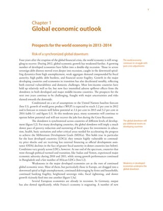 1
Chapter 1
Global economic outlook
Prospects for the world economy in 2013-2014
Risk of a synchronized global downturn
Four years after the eruption of the global financial crisis, the world economy is still strug-
gling to recover. During 2012, global economic growth has weakened further. A growing
number of developed economies have fallen into a double-dip recession. Those in severe
sovereign debt distress moved even deeper into recession, caught in the downward spiral-
ling dynamics from high unemployment, weak aggregate demand compounded by fiscal
austerity, high public debt burdens, and financial sector fragility. Growth in the major
developing countries and economies in transition has also decelerated notably, reflecting
both external vulnerabilities and domestic challenges. Most low-income countries have
held up relatively well so far, but now face intensified adverse spillover effects from the
slowdown in both developed and major middle-income countries. The prospects for the
next two years continue to be challenging, fraught with major uncertainties and risks
slanted towards the downside.
Conditioned on a set of assumptions in the United Nations baseline forecast
(box I.1), growth of world gross product (WGP) is expected to reach 2.2 per cent in 2012
and is forecast to remain well below potential at 2.4 per cent in 2013 and 3.2 per cent in
2014 (table I.1 and figure I.1). At this moderate pace, many economies will continue to
operate below potential and will not recover the jobs lost during the Great Recession.
The slowdown is synchronized across countries of different levels of develop-
ment (figure I.2). For many developing countries, the global slowdown will imply a much
slower pace of poverty reduction and narrowing of fiscal space for investments in educa-
tion, health, basic sanitation and other critical areas needed for accelerating the progress
to achieve the Millennium Development Goals (MDGs). This holds true in particular
for the least developed countries (LDCs); they remain highly vulnerable to commod-
ity price shocks and are receiving less external financing as official development assis-
tance (ODA) declines in the face of greater fiscal austerity in donor countries (see below).
Conditions vary greatly across LDCs, however. At one end of the spectrum, countries that
went through political turmoil and transition, like Sudan and Yemen, experienced major
economic adversity during 2010 and 2011, while strong growth performances continued
in Bangladesh and a fair number of African LDCs (box I.2).
Weaknesses in the major developed economies are at the root of continued
global economic woes. Most of them, but particularly those in Europe, are dragged into a
downward spiral as high unemployment, continued deleveraging by firms and households,
continued banking fragility, heightened sovereign risks, fiscal tightening, and slower
growth viciously feed into one another (figure I.3a).
Several European economies are already in recession. In Germany, output
has also slowed significantly, while France’s economy is stagnating. A number of new
The world economy
continues to struggle with
post-crisis adjustments
The global slowdown will
put additional strains on
developing countries
Weakness in developed
economies underpins the
global slowdown
 