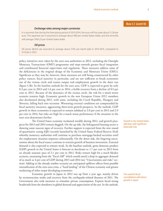 5Global economic outlook
policy initiatives were taken by the euro area authorities in 2012, including the Outright
Monetary Transactions (OMT) programme and steps towards greater fiscal integration
and coordinated financial supervision and regulation. These measures address some of
the deficiencies in the original design of the Economic and Monetary Union (EMU).
Significant as they may be, however, these measures are still being counteracted by other
policy stances, fiscal austerity in particular, and are not sufficient to break economies
out of the vicious circle and restore output and employment growth in the short run
(figure I.3b). In the baseline outlook for the euro area, GDP is expected to grow by only
0.3 per cent in 2013 and 1.4 per cent in 2014, a feeble recovery from a decline of 0.5 per
cent in 2012. Because of the dynamics of the vicious circle, the risk for a much worse
scenario remains high. Economic growth in the new European Union (EU) members
also decelerated during 2012, with some, including the Czech Republic, Hungary and
Slovenia, falling back into recession. Worsening external conditions are compounded by
fiscal austerity measures, aggravating short-term growth prospects. In the outlook, GDP
growth in these economies is expected to remain subdued at 2.0 per cent in 2013 and 2.9
per cent in 2014, but risks are high for a much worse performance if the situation in the
euro area deteriorates further.
The United States economy weakened notably during 2012, and growth pros-
pects for 2013 and 2014 remain sluggish. On the up side, the beleaguered housing sector is
showing some nascent signs of recovery. Further support is expected from the new round
of quantitative easing (QE) recently launched by the United States Federal Reserve (Fed)
whereby monetary authorities will continue to purchase mortgage-backed securities until
the employment situation improves substantially. On the down side, the lingering uncer-
tainties about the fiscal stance continue to restrain growth of business investment. External
demand is also expected to remain weak. In the baseline outlook, gross domestic product
(GDP) growth in the United States is forecast to decelerate to 1.7 per cent in 2013 from
an already anaemic pace of 2.1 per cent in 2012. Risks remain high for a much bleaker
scenario, emanating from the “fiscal cliff” which would entail a drop in aggregate demand
of as much as 4 per cent of GDP during 2013 and 2014 (see “Uncertainties and risks” sec-
tion). Adding to the already sombre scenario are anticipated spillover effects from possible
intensification of the euro area crisis, a “hard landing” of the Chinese economy and greater
weakening of other major developing economies.
Economic growth in Japan in 2012 was up from a year ago, mainly driven
by reconstruction works and recovery from the earthquake-related disasters of 2011. The
Government also took measures to stimulate private consumption. Exports faced strong
headwinds from the slowdown in global demand and appreciation of the yen. In the outlook,
Growth in the United States
will slow, with significant
downside risks
The need for fiscal
consolidation will reduce
growth in Japan
Exchange rates among major currencies
It is assumed that during the forecasting period of 2013-2014, the euro will fluctuate about $1.28 per
euro. The Japanese yen is assumed to average about ¥80 per United States dollar, and the renminbi
will average CNY6.23 per United States dollar.
Oil prices
Oil prices (Brent) are assumed to average about $105 per barrel (pb) in 2013-2014, compared to
$110 pb in 2012.
Box I.1 (cont’d)
 