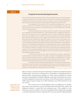 6 World Economic Situation and Prospects 2013
Japan’s economy is expected to slow given the phasing out of private consumption incentives
combined with a new measure increasing taxes on consumption, anticipated reductions in
pension benefits, and government spending cuts. These measures responded to concerns
about the extremely high level of public indebtedness. The impact of the greater fiscal auster-
ity will be mitigated by reconstruction investments, which will continue but at a slower pace.
GDP is forecast to grow at 0.6 per cent in 2013 and 0.8 per cent in 2014, down from 1.5 per
cent in 2012.
The economic woes of the developed countries are spilling over to develop-
ing countries and economies in transition through weaker demand for their exports and
heightened volatility in capital flows and commodity prices. Their problems are also
home-grown, however; growth in investment spending has slowed significantly, presaging
a continued deceleration of future output growth if not counteracted by additional policy
Spillover effects from
developed countries
and domestic issues
dampen growth in
developing countries
Prospects for the least developed countries
The economies of the least developed countries (LDCs) are expected to rebound in 2013. GDP growth
is projected to average 5.7 per cent in 2013, up from 3.7 per cent in 2012. However, most of the rebound
is expected to come from improvements in economic conditions in Yemen and Sudan, following no-
table contractions of both economies in the face of political instability during 2010 and 2011.
In per capita terms, GDP growth for LDCs is expected to accelerate from 1.3 per cent
in 2012 to 3.3 per cent in 2013. While an improvement, at this rate welfare progress will remain well
below the pace of 5.0 per cent per annum experienced during much of the 2000s, prior to the world
economic and financial crisis.
Economic performance varies greatly among LDCs, however. Numerous oil exporters
such as Angola and Guinea will benefit from continued solid oil prices, propelling GDP growth to
more than 7 per cent and 4 per cent, respectively, in 2013. LDCs with a predominant agricultural
sector have seen volatile economic conditions. In Gambia, for example, where agriculture provides
about one third of total output, poor crop conditions caused GDP to contract by 1.0 per cent in 2012.
Much better harvests are expected to propel GDP growth to 6.2 per cent. Such sharp swings in the
overall economic performance create multiple problems for policymakers. The inherent uncertainty
not only complicates the planning and design of economic policies, especially those of a longer-term
nature, but it also threatens the implementation of existing policy plans owing to sudden dramatic
changes in economic parameters. In addition, unforeseen crises create needs—in the form of short-
term assistance to farmers, for example—which divert scarce financial and institutional resources
away from more structurally oriented policy areas. On the other hand, Ethiopia’s robust growth of the
past few years is expected to come down slightly but remain strong, partly owing to its programme
of developing the agricultural sector.
A number of LDCs have also seen solid investment and consumption, supported by
sustained inflows of worker remittances. This applies, for example, to Bangladesh, whose growth
rate will continue to exceed 6.0 per cent in 2013 and 2014 despite a marked slowdown in external
demand. Growth of remittance inflows to Bangladesh picked up to about 20 per cent year on year in
the second half of 2012, following a strong rise in overseas employment earlier in the year.
The outlook for LDCs entails several downside risks. A more pronounced deterioration
in the global economic environment would negatively affect primary commodity exporters through
falling terms of trade, while others may be affected by falling worker remittances. Falling aid flows are
expected to limit external financing options for LDCs in the outlook.
Box I.2
 