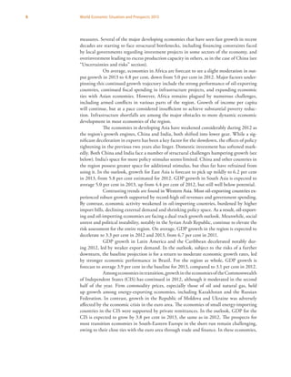 8 World Economic Situation and Prospects 2013
measures. Several of the major developing economies that have seen fast growth in recent
decades are starting to face structural bottlenecks, including financing constraints faced
by local governments regarding investment projects in some sectors of the economy, and
overinvestment leading to excess production capacity in others, as in the case of China (see
“Uncertainties and risks” section).
On average, economies in Africa are forecast to see a slight moderation in out-
put growth in 2013 to 4.8 per cent, down from 5.0 per cent in 2012. Major factors under-
pinning this continued growth trajectory include the strong performance of oil-exporting
countries, continued fiscal spending in infrastructure projects, and expanding economic
ties with Asian economies. However, Africa remains plagued by numerous challenges,
including armed conflicts in various parts of the region. Growth of income per capita
will continue, but at a pace considered insufficient to achieve substantial poverty reduc-
tion. Infrastructure shortfalls are among the major obstacles to more dynamic economic
development in most economies of the region.
The economies in developing Asia have weakened considerably during 2012 as
the region’s growth engines, China and India, both shifted into lower gear. While a sig-
nificant deceleration in exports has been a key factor for the slowdown, the effects of policy
tightening in the previous two years also linger. Domestic investment has softened mark-
edly. Both China and India face a number of structural challenges hampering growth (see
below). India’s space for more policy stimulus seems limited. China and other countries in
the region possess greater space for additional stimulus, but thus far have refrained from
using it. In the outlook, growth for East Asia is forecast to pick up mildly to 6.2 per cent
in 2013, from 5.8 per cent estimated for 2012. GDP growth in South Asia is expected to
average 5.0 per cent in 2013, up from 4.4 per cent of 2012, but still well below potential.
Contrasting trends are found��������������������������������������������������in Western Asia. Most oil-exporting countries ex-
perienced robust growth supported by record-high oil revenues and government spending.
By contrast, economic activity weakened in oil-importing countries, burdened by higher
import bills, declining external demand and shrinking policy space. ������������������������As a result, oil-export-
ing and oil-importing economies are facing a dual track growth outlook. Meanwhile, social
unrest and political instability, notably in the Syrian Arab Republic, continue to elevate the
risk assessment for the entire region. On average, GDP growth in the region is expected to
decelerate to 3.3 per cent in 2012 and 2013, from 6.7 per cent in 2011.
GDP growth in Latin America and the Caribbean decelerated notably dur-
ing 2012, led by weaker export demand. In the outlook, subject to the risks of a further
downturn, the baseline projection is for a return to moderate economic growth rates, led
by stronger economic performance in Brazil. For the region as whole, GDP growth is
forecast to average 3.9 per cent in the baseline for 2013, compared to 3.1 per cent in 2012.
Amongeconomiesintransition,growthintheeconomiesoftheCommonwealth
of Independent States (CIS) has continued in 2012, although it moderated in the second
half of the year. Firm commodity prices, especially those of oil and natural gas, held
up growth among energy-exporting economies, including Kazakhstan and the Russian
Federation. In contrast, growth in the Republic of Moldova and Ukraine was adversely
affected by the economic crisis in the euro area. The economies of small energy-importing
countries in the CIS were supported by private remittances. In the outlook, GDP for the
CIS is expected to grow by 3.8 per cent in 2013, the same as in 2012. The prospects for
most transition economies in South-Eastern Europe in the short run remain challenging,
owing to their close ties with the euro area through trade and finance. In these economies,
 