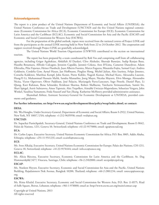 Acknowledgements
The report is a joint product of the United Nations Department of Economic and Social Affairs (UN/DESA), the
United Nations Conference on Trade and Development (UNCTAD) and the five United Nations regional commis-
sions (Economic Commission for Africa (ECA), Economic Commission for Europe (ECE), Economic Commission for
Latin America and the Caribbean (ECLAC), Economic and Social Commission for Asia and the Pacific (ESCAP) and
Economic and Social Commission for Western Asia (ESCWA)).
For the preparation of the global outlook, inputs were received from the national centres of Project LINK and
from the participants at the annual LINK meeting held in New York from 22 to 24 October 2012. The cooperation and
support received through Project LINK are gratefully acknowledged.
The United Nations World Tourism Organization (UNWTO) contributed to the section on international
tourism.
The report has been prepared by a team coordinated by Rob Vos and comprising staff from all collaborating
agencies, including Grigor Agabekian, Abdallah Al Dardari, Clive Altshuler, Shuvojit Banerjee, Sudip Ranjan Basu,
Hassiba Benamara, Alfredo Calcagno, Jeronim Capaldo, Jaromir Cekota, Ann D’Lima, Cameron Daneshvar, Adam
Elhiraika, Pilar Fajarnes, Heiner Flassbeck, Juan Alberto Fuentes, Marco Fugazza, Masataka Fujita, Samuel Gayi, Andrea
Goldstein, Cordelia Gow, Aynul Hasan, Jan Hoffmann, Pingfan Hong, Michel Julian, Alex Izurieta, Felipe Jimenez,
Cornelia Kaldewei, Matthias Kempf, John Kester, Pierre Kohler, Nagesh Kumar, Michael Kunz, Alexandra Laurent,
Hung-Yi Li, Muhammad Hussain Malik, Sandra Manuelito, Joerg Mayer, Nicolas Maystre, Elvis Mtonga, Alessandro
Nicita, Victor Ognivtsev, Oliver Paddison, José Palacin, Mariangela Parra-Lancourt, Ingo Pitterle, Daniel Platz, Li
Qiang, Kazi Rahman, Benu Schneider, Krishnan Sharma, Robert Shelburne, Vatcharin Sirimaneetham, Samiti Siv,
Shari Spiegel, Astrit Sulstarova, Amos Taporaie, Alex Trepelkov, Aimable Uwizeye-Mapendano, Sebastian Vergara, John
Winkel, Yasuhisa Yamamoto, Frida Youssef and Yan Zhang. Katherine McHenry provided administrative assistance.
Shamshad Akhtar, Assistant Secretary-General for Economic Development at UN/DESA, provided com-
ments and guidance.
For further information, see http://www.un.org/en/development/desa/policy/wesp/index.shtml, or contact:
DESA:
Mr. Wu Hongbo, Under-Secretary-General, Department of Economic and Social Affairs; Room S-2922, United Nations,
New York, NY 10017, USA; telephone: +1-212-9635958; email: wuh@un.org
UNCTAD:
Dr. Supachai Panitchpakdi, Secretary-General, United Nations Conference on Trade and Development; Room E-9042,
Palais de Nations, 1211, Geneva 10, Switzerland; telephone +41-22-9175806; email: sgo@unctad.org
ECA:
Dr. Carlos Lopes, Executive Secretary, United Nations Economic Commission for Africa; P.O. Box 3005, Addis Ababa,
Ethiopia; telephone: +251-11-5511231; email: ecainfo@uneca.org
ECE:
Mr. Sven Alkalaj, Executive Secretary, United Nations Economic Commission for Europe; Palais des Nations, CH-1211,
Geneva 10, Switzerland; telephone: +41-22-9174444; email: info.ece@unece.org
ECLAC:
Ms. Alicia Bárcena, Executive Secretary, Economic Commission for Latin America and the Caribbean; Av. Dag
Hammarskjöld 3477, Vitacura, Santiago, Chile; telephone: +56-2-2102000; email: secepal@cepal.org
ESCAP:
Ms. Noeleen Heyzer, Executive Secretary, Economic and Social Commission for Asia and the Pacific, United Nations
Building, Rajadamnern Nok Avenue, Bangkok 10200, Thailand; telephone: +66-2-2881234; email: unescap@unescap.
org
ESCWA:
Ms. Rima Khalaf, Executive Secretary, Economic and Social Commission for Western Asia, P.O. Box 11-8575, Riad
el-Solh Square, Beirut, Lebanon; telephone: +961-1-978800; email at: http://www.escwa.un.org/main/contact.asp
Copyright @ United Nations, 2013
All rights reserved
 