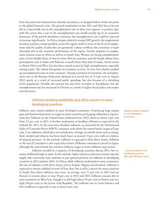 11Global economic outlook
East Asia and Latin America have already retreated to, or dropped below, levels seen prior
to the global financial crisis. The growth moderation in late 2011 and 2012 has so far not
led to a discernible rise in the unemployment rate in these two regions—a positive sign,
with the caveat that a rise in the unemployment rate would usually lag in an economic
downturn. If the growth slowdown continues, the unemployment rate could be expected
to increase significantly. In Africa, despite relatively strong GDP growth, the employment
situation remains a major problem across the region, both in terms of the level of employ-
ment and the quality of jobs that are generated. Labour conflicts also constitute a major
downside risk to the economic performance of the region. Gender disparity in employ-
ment remains acute in Africa as well as in South Asia. Women are facing unemployment
rates at least double those of men in some African countries, and the female labour force
participation rate in India and Pakistan is much lower than that of males. Social unrest
in North Africa and West Asia has been caused in part by high unemployment, especially
among youth. The related disruptions in economic activity, in turn, have further pushed
up unemployment rates in some countries. Among economies in transition, the unemploy-
ment rate in the Russian Federation declined to a record low of 5.2 per cent in August
2012, partly as a result of increased public spending, but also because of a shrinking
active population. Notable job creation has also been recorded in Kazakhstan, but the
unemployment rate has increased in Ukraine as a result of tighter fiscal policy and weaker
external sector.
Inflation receding worldwide, but still a concern in some
developing countries
Inflation rates remain subdued in most developed economies. Continuing large output
gaps and downward pressure on wages in many countries are keeping inflationary expecta-
tions low. Inflation in the United States moderated over 2012, down to about 2 per cent
from 3.1 per cent in 2011. A further moderation in headline inflation is expected in the
outlook for 2013. In the euro area, headline inflation, as measured by the Harmonized
Index of Consumer Prices (HICP), continues to be above the central bank’s target of 2 per
cent. Core inflation, which does not include price changes in volatile items such as energy,
food, alcohol and tobacco, has been much lower at around 1.5 per cent, with no evidence
of upward pressures. In the outlook, inflation is expected to drift down slowly. Inflation
in the new EU members is also expected to lessen. Deflation continues to prevail in Japan,
although the central bank has raised its inflation target to boost inflation expectations.
Inflation receded in a majority of developing countries during 2012, but re-
mains stubbornly high in some. In the outlook, higher oil prices and some country-specific
supply-side constraints may continue to put upward pressure on inflation in developing
countries in 2013 and into 2014. In Africa, while inflation moderated in many economies,
the rate of inflation is still above 10 per cent in Angola, Nigeria and elsewhere. Inflation is
expected to remain subdued in most of East Asia, but is still a concern for most countries
in South Asia where inflation rates were, on average, over 11 per cent in 2012 and are
forecast to remain above or near 10 per cent in 2013 and 2014. Inflation remains low in
most economies in West Asia, though it is still high (above 10 per cent) in Yemen and very
high (30 per cent) in the Syrian Arab Republic. The inflation rate in Latin America and
the Caribbean is expected to stay at about 6 per cent.
Inflation remains subdued
in most developed
economies...
...and is receding in most
developing countries,
although still high in some
 
