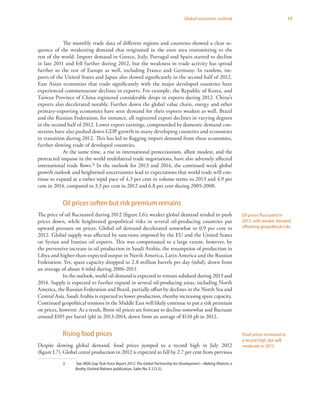 13Global economic outlook
The monthly trade data of different regions and countries showed a clear se-
quence of the weakening demand that originated in the euro area transmitting to the
rest of the world. Import demand in Greece, Italy, Portugal and Spain started to decline
in late 2011 and fell further during 2012, but the weakness in trade activity has spread
further to the rest of Europe as well, including France and Germany. In tandem, im-
ports of the United States and Japan also slowed significantly in the second half of 2012.
East Asian economies that trade significantly with the major developed countries have
experienced commensurate declines in exports. For example, the Republic of Korea, and
Taiwan Province of China registered considerable drops in exports during 2012. China’s
exports also decelerated notably. Further down the global value chain, energy and other
primary-exporting economies have seen demand for their exports weaken as well. Brazil
and the Russian Federation, for instance, all registered export declines in varying degrees
in the second half of 2012. Lower export earnings, compounded by domestic demand con-
straints have also pushed down GDP growth in many developing countries and economies
in transition during 2012. This has led to flagging import demand from these economies,
further slowing trade of developed countries.
At the same time, a rise in international protectionism, albeit modest, and the
protracted impasse in the world multilateral trade negotiations, have also adversely affected
international trade flows.3 In the outlook for 2013 and 2014, the continued weak global
growth outlook and heightened uncertainties lead to expectations that world trade will con-
tinue to expand at a rather tepid pace of 4.3 per cent in volume terms in 2013 and 4.9 per
cent in 2014, compared to 3.3 per cent in 2012 and 6.8 per cent during 2005-2008.
Oil prices soften but risk premium remains
The price of oil fluctuated during 2012 (figure I.6); weaker global demand tended to push
prices down, while heightened geopolitical risks in several oil-producing countries put
upward pressure on prices. Global oil demand decelerated somewhat to 0.9 per cent in
2012. Global supply was affected by sanctions imposed by the EU and the United States
on Syrian and Iranian oil exports. This was compensated to a large extent, however, by
the preventive increase in oil production in Saudi Arabia, the resumption of production in
Libya and higher-than-expected output in North America, Latin America and the Russian
Federation. Yet, spare capacity dropped to 2.8 million barrels per day (mbd), down from
an average of about 4 mbd during 2006-2011.
In the outlook, world oil demand is expected to remain subdued during 2013 and
2014. Supply is expected to further expand in several oil-producing areas, including North
America, the Russian Federation and Brazil, partially offset by declines in the North Sea and
Central Asia. Saudi Arabia is expected to lower production, thereby increasing spare capacity.
Continued geopolitical tensions in the Middle East will likely continue to put a risk premium
on prices, however. As a result, Brent oil prices are forecast to decline somewhat and fluctuate
around $105 per barrel (pb) in 2013-2014, down from an average of $110 pb in 2012.
Rising food prices
Despite slowing global demand, food prices jumped to a record high in July 2012
(figure I.7). Global cereal production in 2012 is expected to fall by 2.7 per cent from previous
3	 See MDG Gap Task Force Report 2012: The Global Partnership for Development—Making Rhetoric a
Reality (United Nations publication, Sales No. E.12.I.5).
Oil prices fluctuated in
2012, with weaker demand
offsetting geopolitical risks
Food prices increased to
a record high, but will
moderate in 2013
 