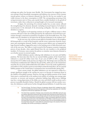 21Global economic outlook
exchange-rate policy has become more flexible. The Government has stepped up meas-
ures aiming to boost household consumption and rebalance the structure of the economy
towards greater reliance on domestic demand, but thus far this has not resulted in any
visible increase in the share consumption in GDP. The corresponding narrowing of the
saving-investment ratio in China came mainly from a notable slowdown in the growth of
investment, rather than a reduction in saving brought on by increased consumption.
In Japan, the narrowing of its external surplus has, to some extent, reflected
the strengthening of its domestic demand­—including increased imports of oil related to
reconstruction in the aftermath of the devastating earthquake—but also a significant
slowdown in exports.
The surpluses in oil-exporting countries are of quite a different nature as these
countries will need to share the wealth generated by the endowment of oil with future gen-
erations through a continued accumulation of surpluses in the foreseeable future. Yet, some
studies warn of a slowdown in oil exports for the Russian Federation in the medium run.8
In the euro area, the current-account deficits of member States in the periphery
fell dramatically as a result of fiscal austerity and the severe contraction of private invest-
ment and consumption demand. Smaller current-account deficits were accompanied by
large financial outflows triggered by panic in the banking sector of debt-distressed coun-
tries of the euro area. This reflects a stark reversal of the European economic integration
process of past decades, when capital flowed from the core members to the peripheral
members. In Germany, room remains for policies to stimulate more domestic demand so
as to further narrow its external surplus.
Global imbalances persist, inducing wide imbalances in net asset and liability
positions. The latest data show that the net external liability position of the United States
widened to a record $4 trillion (more than 25 per cent of GDP) in 2011, a significant
increase from $2.5 trillion in the previous year (figure I.14). The foreign assets owned by the
United States totalled about $21 trillion by the end of 2011, while assets in the United States
owned by the rest of the world totalled about $25 trillion.9 Given the trends in global finan-
cial markets in 2012 and the current-account deficit trends discussed above, the net external
liability position of the United States is estimated to have increased further during 2012.
Given current trends, the global imbalances are not expected to widen by a
margin significant enough in the coming two years as to become an imminent threat to
the stability of the global economy. However, the large net liability position of the United
States poses a continued risk to the medium-term stability of exchange rates among major
currencies, as investors and monetary authorities holding large dollar-reserve holdings
may fear a strong depreciation of the dollar over time and which would accelerate such a
process in possible disorderly fashion. Should the global economy fall into another reces-
sion, the imbalances could narrow further through demand deflation. It would thus seem
8	 See Ernst & Young, “The future of Russian oil exploration: Beyond 2025”, available from http://
www.ey.com/Publication/vwLUAssets/Perspectives-of-Oil-and-Gas-explorations-2011-EN/$FILE/
Perspectives-of-Oil-and-Gas-explorations-2011-EN.pdf.
9	 The United States acquisitions of foreign assets increased by about $484 billion during the year,
but valuation adjustments lowered the value of foreign assets owned by the United States by $702
billion, mostly from decreases in prices of foreign stocks. On the other hand, foreign acquisitions of
the assets in the United States increased by about $1 trillion, and valuation adjustments raised the
value of foreign-owned assets in the United States by $353 billion, mostly from price increases of
the United StatesTreasury bonds. In short, the large increase in the net external liability position of
the United States during 2011 mainly reflected a substantial change in the valuation of the assets
and liability, with net flows accounting for a smaller part.
Persistent global
imbalances have induced
wide imbalances in net
asset and liability positions
 